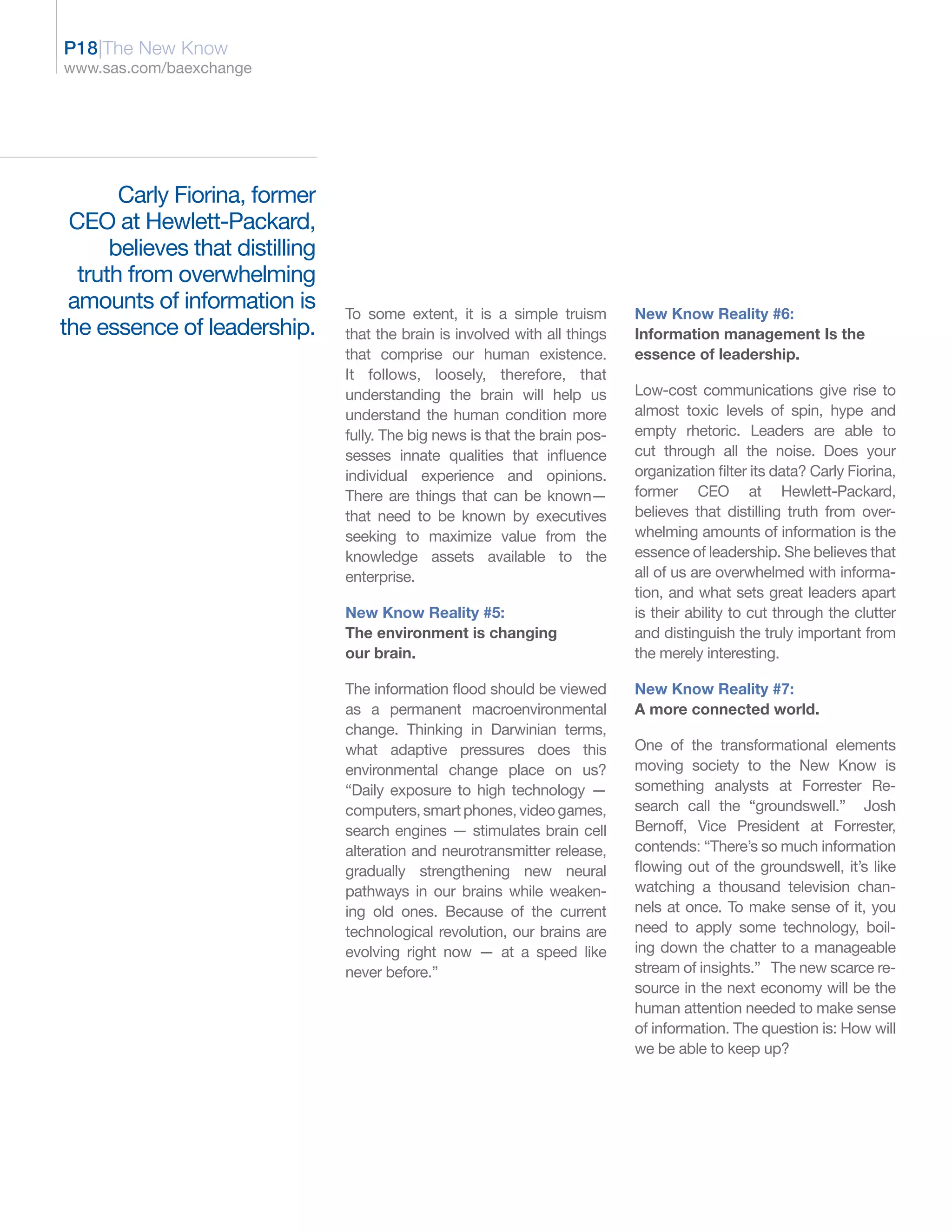 P18|The New Know
www.sas.com/baexchange




       Carly Fiorina, former
 CEO at Hewlett-Packard,
      believes that distilling
  truth from overwhelming
 amounts of information is       To some extent, it is a simple truism        New Know Reality #6:
the essence of leadership.       that the brain is involved with all things   Information management Is the
                                 that comprise our human existence.           essence of leadership.
                                 It follows, loosely, therefore, that
                                 understanding the brain will help us         Low-cost communications give rise to
                                 understand the human condition more          almost toxic levels of spin, hype and
                                 fully. The big news is that the brain pos-   empty rhetoric. Leaders are able to
                                 sesses innate qualities that influence       cut through all the noise. Does your
                                 individual experience and opinions.          organization filter its data? Carly Fiorina,
                                 There are things that can be known—          former CEO at Hewlett-Packard,
                                 that need to be known by executives          believes that distilling truth from over-
                                 seeking to maximize value from the           whelming amounts of information is the
                                 knowledge assets available to the            essence of leadership. She believes that
                                 enterprise.                                  all of us are overwhelmed with informa-
                                                                              tion, and what sets great leaders apart
                                 New Know Reality #5:                         is their ability to cut through the clutter
                                 The environment is changing                  and distinguish the truly important from
                                 our brain.                                   the merely interesting.

                                 The information flood should be viewed       New Know Reality #7:
                                 as a permanent macroenvironmental            A more connected world.
                                 change. Thinking in Darwinian terms,
                                 what adaptive pressures does this            One of the transformational elements
                                 environmental change place on us?            moving society to the New Know is
                                 “Daily exposure to high technology —         something analysts at Forrester Re-
                                 computers, smart phones, video games,        search call the “groundswell.” Josh
                                 search engines — stimulates brain cell       Bernoff, Vice President at Forrester,
                                 alteration and neurotransmitter release,     contends: “There’s so much information
                                 gradually strengthening new neural           flowing out of the groundswell, it’s like
                                 pathways in our brains while weaken-         watching a thousand television chan-
                                 ing old ones. Because of the current         nels at once. To make sense of it, you
                                 technological revolution, our brains are     need to apply some technology, boil-
                                 evolving right now — at a speed like         ing down the chatter to a manageable
                                 never before.”                               stream of insights.” The new scarce re-
                                                                              source in the next economy will be the
                                                                              human attention needed to make sense
                                                                              of information. The question is: How will
                                                                              we be able to keep up?
 