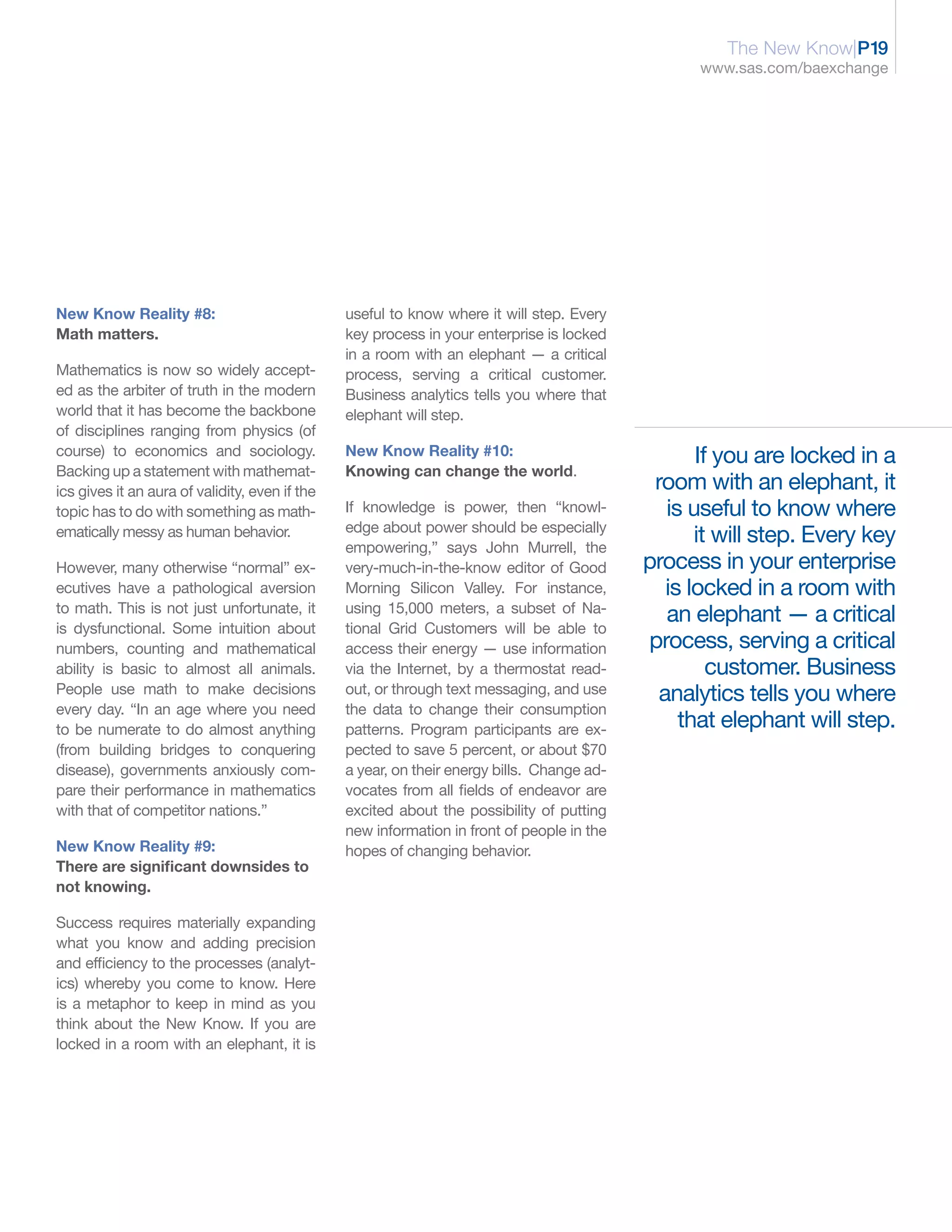 The New Know|P19
                                                                                                  www.sas.com/baexchange




New Know Reality #8:                            useful to know where it will step. Every
Math matters.                                   key process in your enterprise is locked
                                                in a room with an elephant — a critical
Mathematics is now so widely accept-            process, serving a critical customer.
ed as the arbiter of truth in the modern        Business analytics tells you where that
world that it has become the backbone           elephant will step.
of disciplines ranging from physics (of
course) to economics and sociology.             New Know Reality #10:                              If you are locked in a
Backing up a statement with mathemat-           Knowing can change the world.
ics gives it an aura of validity, even if the                                                room with an elephant, it
topic has to do with something as math-         If knowledge is power, then “knowl-            is useful to know where
                                                edge about power should be especially
ematically messy as human behavior.
                                                empowering,” says John Murrell, the
                                                                                                   it will step. Every key
However, many otherwise “normal” ex-            very-much-in-the-know editor of Good        process in your enterprise
ecutives have a pathological aversion           Morning Silicon Valley. For instance,          is locked in a room with
to math. This is not just unfortunate, it       using 15,000 meters, a subset of Na-
                                                                                               an elephant — a critical
is dysfunctional. Some intuition about          tional Grid Customers will be able to
numbers, counting and mathematical              access their energy — use information       process, serving a critical
ability is basic to almost all animals.         via the Internet, by a thermostat read-              customer. Business
People use math to make decisions               out, or through text messaging, and use       analytics tells you where
every day. “In an age where you need            the data to change their consumption
to be numerate to do almost anything            patterns. Program participants are ex-           that elephant will step.
(from building bridges to conquering            pected to save 5 percent, or about $70
disease), governments anxiously com-            a year, on their energy bills. Change ad-
pare their performance in mathematics           vocates from all fields of endeavor are
with that of competitor nations.”               excited about the possibility of putting
                                                new information in front of people in the
New Know Reality #9:                            hopes of changing behavior.
There are significant downsides to
not knowing.

Success requires materially expanding
what you know and adding precision
and efficiency to the processes (analyt-
ics) whereby you come to know. Here
is a metaphor to keep in mind as you
think about the New Know. If you are
locked in a room with an elephant, it is
 