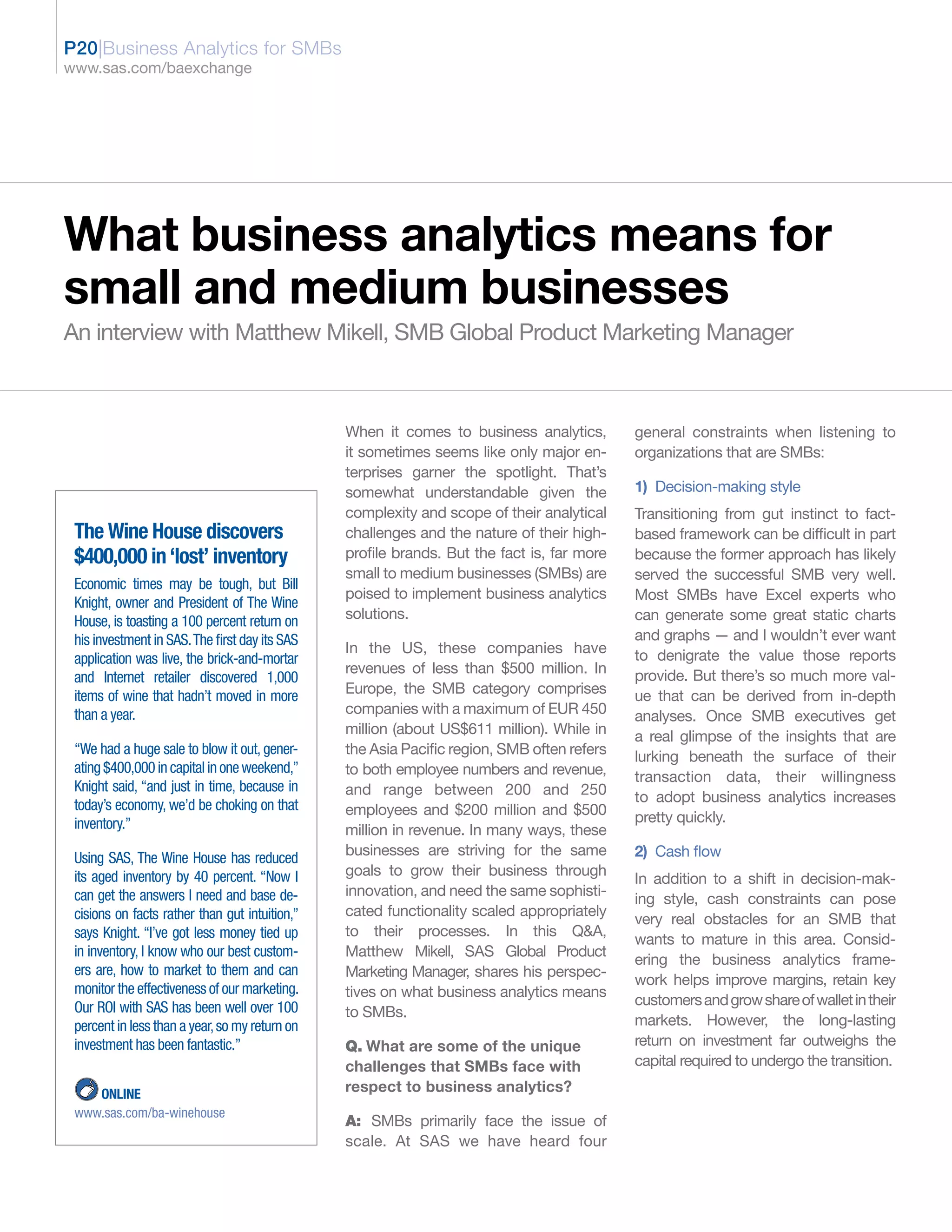 P20|Business Analytics for SMBs
www.sas.com/baexchange




What business analytics means for
small and medium businesses
An interview with Matthew Mikell, SMB Global Product Marketing Manager



                                                When it comes to business analytics,        general constraints when listening to
                                                it sometimes seems like only major en-      organizations that are SMBs:
                                                terprises garner the spotlight. That’s
                                                somewhat understandable given the           1) Decision-making style
                                                complexity and scope of their analytical    Transitioning from gut instinct to fact-
 The Wine House discovers                       challenges and the nature of their high-    based framework can be difficult in part
 $400,000 in ‘lost’ inventory                   profile brands. But the fact is, far more   because the former approach has likely
                                                small to medium businesses (SMBs) are       served the successful SMB very well.
 Economic times may be tough, but Bill
                                                poised to implement business analytics      Most SMBs have Excel experts who
 Knight, owner and President of The Wine
 House, is toasting a 100 percent return on     solutions.                                  can generate some great static charts
 his investment in SAS. The first day its SAS                                               and graphs — and I wouldn’t ever want
                                                In the US, these companies have             to denigrate the value those reports
 application was live, the brick-and-mortar
                                                revenues of less than $500 million. In      provide. But there’s so much more val-
 and Internet retailer discovered 1,000
 items of wine that hadn’t moved in more        Europe, the SMB category comprises          ue that can be derived from in-depth
 than a year.                                   companies with a maximum of EUR 450         analyses. Once SMB executives get
                                                million (about US$611 million). While in    a real glimpse of the insights that are
 “We had a huge sale to blow it out, gener-     the Asia Pacific region, SMB often refers   lurking beneath the surface of their
 ating $400,000 in capital in one weekend,”     to both employee numbers and revenue,       transaction data, their willingness
 Knight said, “and just in time, because in     and range between 200 and 250               to adopt business analytics increases
 today’s economy, we’d be choking on that       employees and $200 million and $500
 inventory.”                                                                                pretty quickly.
                                                million in revenue. In many ways, these
 Using SAS, The Wine House has reduced          businesses are striving for the same        2) Cash flow
 its aged inventory by 40 percent. “Now I       goals to grow their business through
                                                                                            In addition to a shift in decision-mak-
 can get the answers I need and base de-        innovation, and need the same sophisti-
                                                                                            ing style, cash constraints can pose
 cisions on facts rather than gut intuition,”   cated functionality scaled appropriately
                                                                                            very real obstacles for an SMB that
 says Knight. “I’ve got less money tied up      to their processes. In this Q&A,
                                                                                            wants to mature in this area. Consid-
 in inventory, I know who our best custom-      Matthew Mikell, SAS Global Product
                                                                                            ering the business analytics frame-
 ers are, how to market to them and can         Marketing Manager, shares his perspec-
                                                                                            work helps improve margins, retain key
 monitor the effectiveness of our marketing.    tives on what business analytics means
 Our ROI with SAS has been well over 100                                                    customers and grow share of wallet in their
                                                to SMBs.
 percent in less than a year, so my return on                                               markets. However, the long-lasting
 investment has been fantastic.”                Q. What are some of the unique              return on investment far outweighs the
                                                challenges that SMBs face with              capital required to undergo the transition.

    ONLINE                                      respect to business analytics?
 www.sas.com/ba-winehouse
                                                A: SMBs primarily face the issue of
                                                scale. At SAS we have heard four
 
