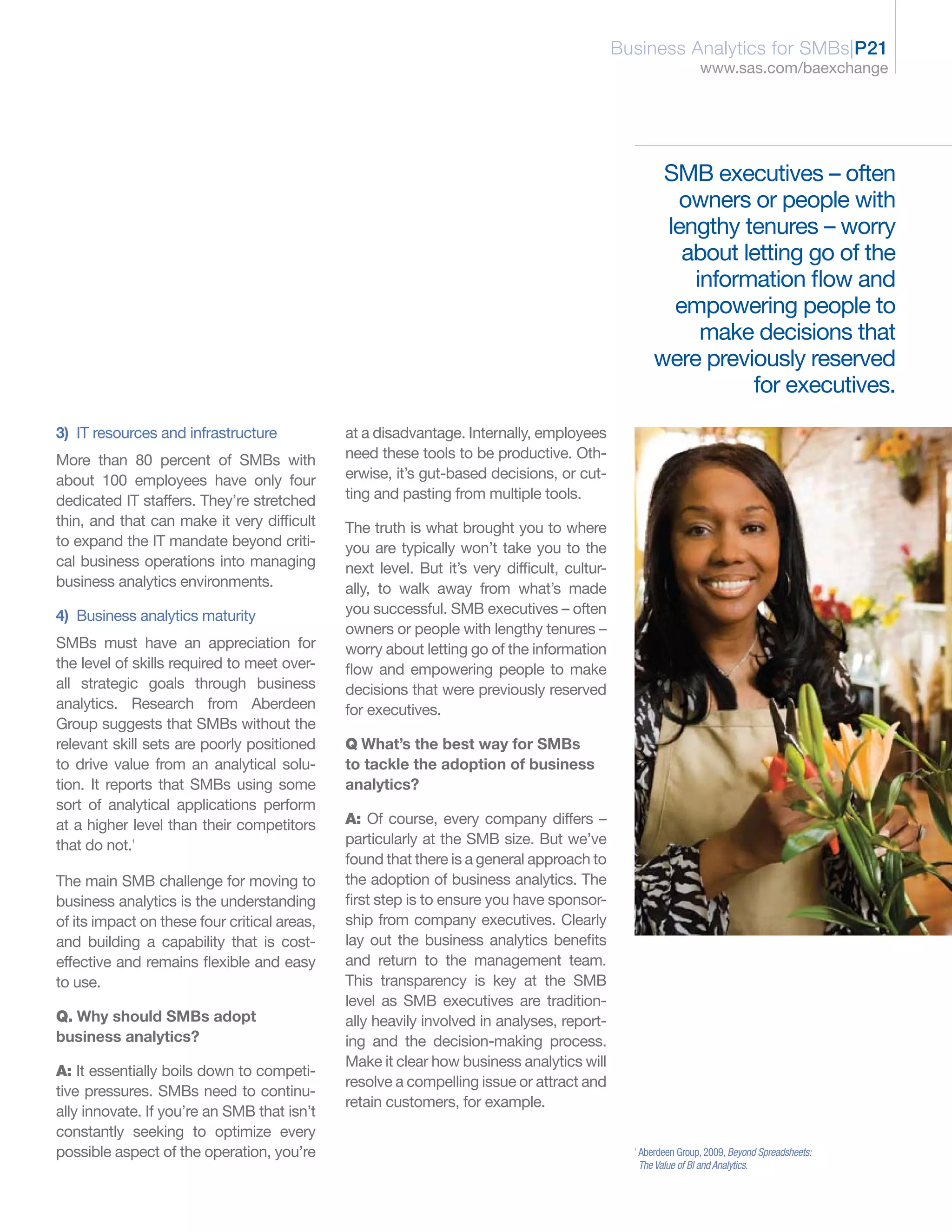 Business Analytics for SMBs|P21
                                                                                                                 www.sas.com/baexchange




                                                                                                       SMB executives – often
                                                                                                        owners or people with
                                                                                                       lengthy tenures – worry
                                                                                                         about letting go of the
                                                                                                          information flow and
                                                                                                        empowering people to
                                                                                                           make decisions that
                                                                                                      were previously reserved
                                                                                                                for executives.
3) IT resources and infrastructure            at a disadvantage. Internally, employees
More than 80 percent of SMBs with             need these tools to be productive. Oth-
about 100 employees have only four            erwise, it’s gut-based decisions, or cut-
dedicated IT staffers. They’re stretched      ting and pasting from multiple tools.
thin, and that can make it very difficult     The truth is what brought you to where
to expand the IT mandate beyond criti-        you are typically won’t take you to the
cal business operations into managing         next level. But it’s very difficult, cultur-
business analytics environments.              ally, to walk away from what’s made
4) Business analytics maturity                you successful. SMB executives – often
                                              owners or people with lengthy tenures –
SMBs must have an appreciation for            worry about letting go of the information
the level of skills required to meet over-    flow and empowering people to make
all strategic goals through business          decisions that were previously reserved
analytics. Research from Aberdeen             for executives.
Group suggests that SMBs without the
relevant skill sets are poorly positioned     Q What’s the best way for SMBs
to drive value from an analytical solu-       to tackle the adoption of business
tion. It reports that SMBs using some         analytics?
sort of analytical applications perform
at a higher level than their competitors      A: Of course, every company differs –
that do not.1                                 particularly at the SMB size. But we’ve
                                              found that there is a general approach to
The main SMB challenge for moving to          the adoption of business analytics. The
business analytics is the understanding       first step is to ensure you have sponsor-
of its impact on these four critical areas,   ship from company executives. Clearly
and building a capability that is cost-       lay out the business analytics benefits
effective and remains flexible and easy       and return to the management team.
to use.                                       This transparency is key at the SMB
                                              level as SMB executives are tradition-
Q. Why should SMBs adopt                      ally heavily involved in analyses, report-
business analytics?                           ing and the decision-making process.
                                              Make it clear how business analytics will
A: It essentially boils down to competi-
                                              resolve a compelling issue or attract and
tive pressures. SMBs need to continu-
                                              retain customers, for example.
ally innovate. If you’re an SMB that isn’t
constantly seeking to optimize every
possible aspect of the operation, you’re                                                       1
                                                                                                   Aberdeen Group, 2009, Beyond Spreadsheets:
                                                                                                   The Value of BI and Analytics.
 