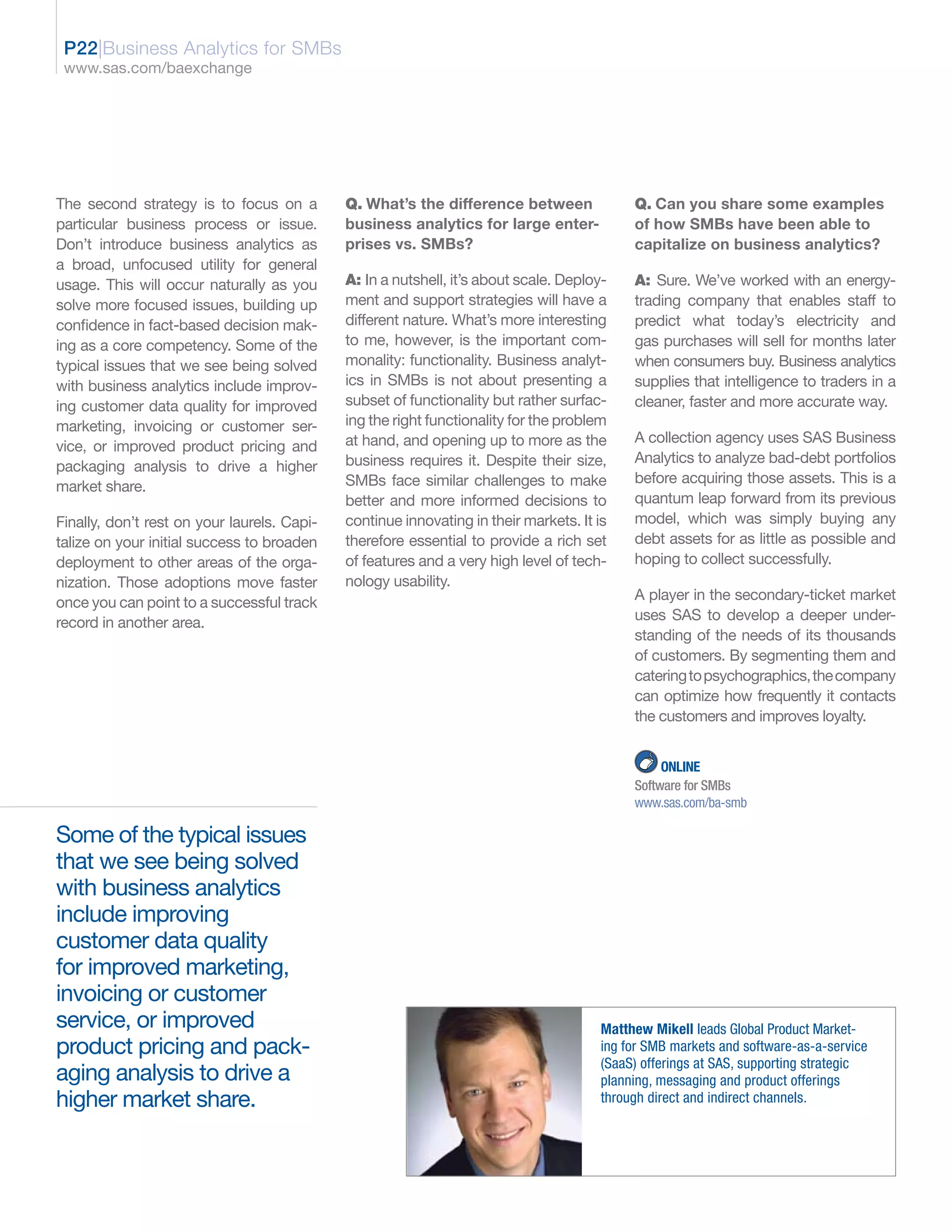 P22|Business Analytics for SMBs
 www.sas.com/baexchange




The second strategy is to focus on a         Q. What’s the difference between               Q. Can you share some examples
particular business process or issue.        business analytics for large enter-            of how SMBs have been able to
Don’t introduce business analytics as        prises vs. SMBs?                               capitalize on business analytics?
a broad, unfocused utility for general
usage. This will occur naturally as you      A: In a nutshell, it’s about scale. Deploy-    A: Sure. We’ve worked with an energy-
solve more focused issues, building up       ment and support strategies will have a        trading company that enables staff to
confidence in fact-based decision mak-       different nature. What’s more interesting      predict what today’s electricity and
ing as a core competency. Some of the        to me, however, is the important com-          gas purchases will sell for months later
typical issues that we see being solved      monality: functionality. Business analyt-      when consumers buy. Business analytics
with business analytics include improv-      ics in SMBs is not about presenting a          supplies that intelligence to traders in a
ing customer data quality for improved       subset of functionality but rather surfac-     cleaner, faster and more accurate way.
marketing, invoicing or customer ser-        ing the right functionality for the problem
                                             at hand, and opening up to more as the         A collection agency uses SAS Business
vice, or improved product pricing and
                                             business requires it. Despite their size,      Analytics to analyze bad-debt portfolios
packaging analysis to drive a higher
                                             SMBs face similar challenges to make           before acquiring those assets. This is a
market share.
                                             better and more informed decisions to          quantum leap forward from its previous
Finally, don’t rest on your laurels. Capi-   continue innovating in their markets. It is    model, which was simply buying any
talize on your initial success to broaden    therefore essential to provide a rich set      debt assets for as little as possible and
deployment to other areas of the orga-       of features and a very high level of tech-     hoping to collect successfully.
nization. Those adoptions move faster        nology usability.
once you can point to a successful track                                                    A player in the secondary-ticket market
record in another area.                                                                     uses SAS to develop a deeper under-
                                                                                            standing of the needs of its thousands
                                                                                            of customers. By segmenting them and
                                                                                            catering to psychographics, the company
                                                                                            can optimize how frequently it contacts
                                                                                            the customers and improves loyalty.


                                                                                                 ONLINE
                                                                                            Software for SMBs
                                                                                            www.sas.com/ba-smb

Some of the typical issues
that we see being solved
with business analytics
include improving
customer data quality
for improved marketing,
invoicing or customer
service, or improved                                                                   Matthew Mikell leads Global Product Market-
product pricing and pack-                                                              ing for SMB markets and software-as-a-service
                                                                                       (SaaS) offerings at SAS, supporting strategic
aging analysis to drive a                                                              planning, messaging and product offerings
higher market share.                                                                   through direct and indirect channels.
 