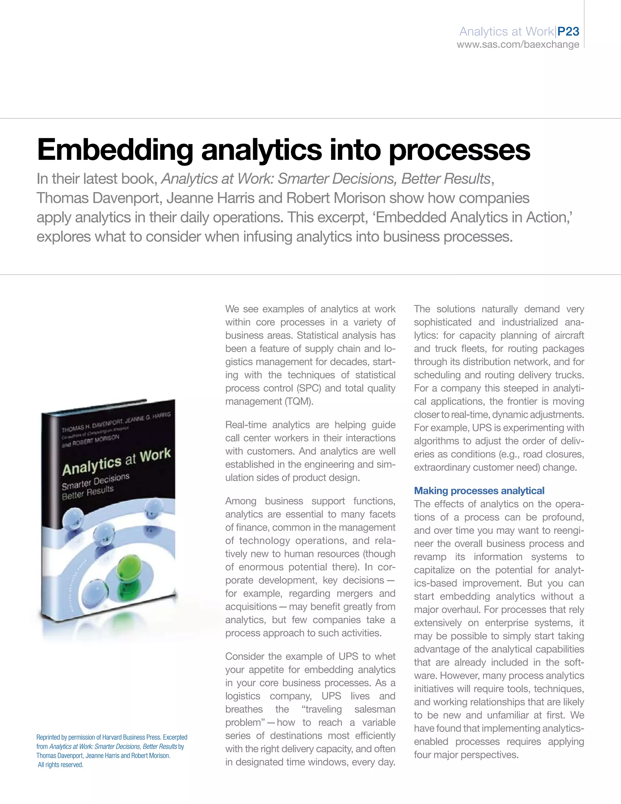 Analytics at Work|P23
                                                                                                                       www.sas.com/baexchange




Embedding analytics into processes
In their latest book, Analytics at Work: Smarter Decisions, Better Results,
Thomas Davenport, Jeanne Harris and Robert Morison show how companies
apply analytics in their daily operations. This excerpt, ‘Embedded Analytics in Action,’
explores what to consider when infusing analytics into business processes.



                                                               We see examples of analytics at work          The solutions naturally demand very
                                                               within core processes in a variety of         sophisticated and industrialized ana-
                                                               business areas. Statistical analysis has      lytics: for capacity planning of aircraft
                                                               been a feature of supply chain and lo-        and truck fleets, for routing packages
                                                               gistics management for decades, start-        through its distribution network, and for
                                                               ing with the techniques of statistical        scheduling and routing delivery trucks.
                                                               process control (SPC) and total quality       For a company this steeped in analyti-
                                                               management (TQM).                             cal applications, the frontier is moving
                                                                                                             closer to real-time, dynamic adjustments.
                                                               Real-time analytics are helping guide         For example, UPS is experimenting with
                                                               call center workers in their interactions     algorithms to adjust the order of deliv-
                                                               with customers. And analytics are well        eries as conditions (e.g., road closures,
                                                               established in the engineering and sim-       extraordinary customer need) change.
                                                               ulation sides of product design.
                                                                                                             Making processes analytical
                                                               Among business support functions,             The effects of analytics on the opera-
                                                               analytics are essential to many facets        tions of a process can be profound,
                                                               of finance, common in the management          and over time you may want to reengi-
                                                               of technology operations, and rela-           neer the overall business process and
                                                               tively new to human resources (though         revamp its information systems to
                                                               of enormous potential there). In cor-         capitalize on the potential for analyt-
                                                               porate development, key decisions —           ics-based improvement. But you can
                                                               for example, regarding mergers and            start embedding analytics without a
                                                               acquisitions—may benefit greatly from         major overhaul. For processes that rely
                                                               analytics, but few companies take a           extensively on enterprise systems, it
                                                               process approach to such activities.          may be possible to simply start taking
                                                                                                             advantage of the analytical capabilities
                                                               Consider the example of UPS to whet
                                                                                                             that are already included in the soft-
                                                               your appetite for embedding analytics
                                                                                                             ware. However, many process analytics
                                                               in your core business processes. As a
                                                                                                             initiatives will require tools, techniques,
                                                               logistics company, UPS lives and
                                                                                                             and working relationships that are likely
                                                               breathes the “traveling salesman
                                                                                                             to be new and unfamiliar at first. We
                                                               problem”—how to reach a variable
                                                                                                             have found that implementing analytics-
Reprinted by permission of Harvard Business Press. Excerpted   series of destinations most efficiently
from Analytics at Work: Smarter Decisions, Better Results by
                                                                                                             enabled processes requires applying
                                                               with the right delivery capacity, and often
Thomas Davenport, Jeanne Harris and Robert Morison.                                                          four major perspectives.
 All rights reserved.                                          in designated time windows, every day.
 
