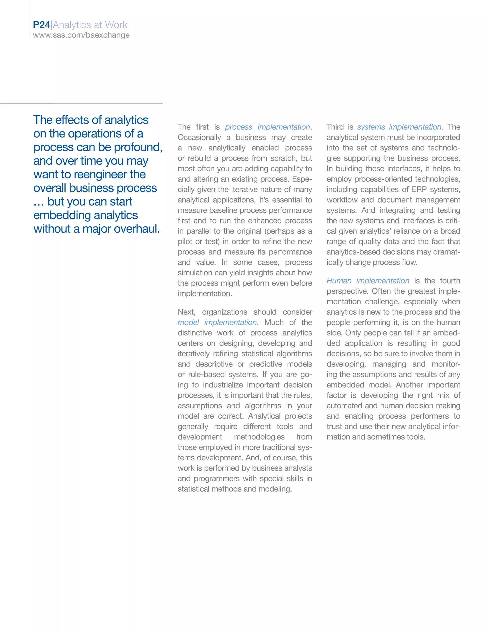 P24|Analytics at Work
www.sas.com/baexchange




The effects of analytics    The first is process implementation.          Third is systems implementation. The
on the operations of a      Occasionally a business may create            analytical system must be incorporated
process can be profound,    a new analytically enabled process            into the set of systems and technolo-
and over time you may       or rebuild a process from scratch, but        gies supporting the business process.
                            most often you are adding capability to       In building these interfaces, it helps to
want to reengineer the      and altering an existing process. Espe-       employ process-oriented technologies,
overall business process    cially given the iterative nature of many     including capabilities of ERP systems,
... but you can start       analytical applications, it’s essential to    workflow and document management
                            measure baseline process performance          systems. And integrating and testing
embedding analytics         first and to run the enhanced process         the new systems and interfaces is criti-
without a major overhaul.   in parallel to the original (perhaps as a     cal given analytics’ reliance on a broad
                            pilot or test) in order to refine the new     range of quality data and the fact that
                            process and measure its performance           analytics-based decisions may dramat-
                            and value. In some cases, process             ically change process flow.
                            simulation can yield insights about how
                            the process might perform even before         Human implementation is the fourth
                            implementation.                               perspective. Often the greatest imple-
                                                                          mentation challenge, especially when
                            Next, organizations should consider           analytics is new to the process and the
                            model implementation. Much of the             people performing it, is on the human
                            distinctive work of process analytics         side. Only people can tell if an embed-
                            centers on designing, developing and          ded application is resulting in good
                            iteratively refining statistical algorithms   decisions, so be sure to involve them in
                            and descriptive or predictive models          developing, managing and monitor-
                            or rule-based systems. If you are go-         ing the assumptions and results of any
                            ing to industrialize important decision       embedded model. Another important
                            processes, it is important that the rules,    factor is developing the right mix of
                            assumptions and algorithms in your            automated and human decision making
                            model are correct. Analytical projects        and enabling process performers to
                            generally require different tools and         trust and use their new analytical infor-
                            development methodologies from                mation and sometimes tools.
                            those employed in more traditional sys-
                            tems development. And, of course, this
                            work is performed by business analysts
                            and programmers with special skills in
                            statistical methods and modeling.
 