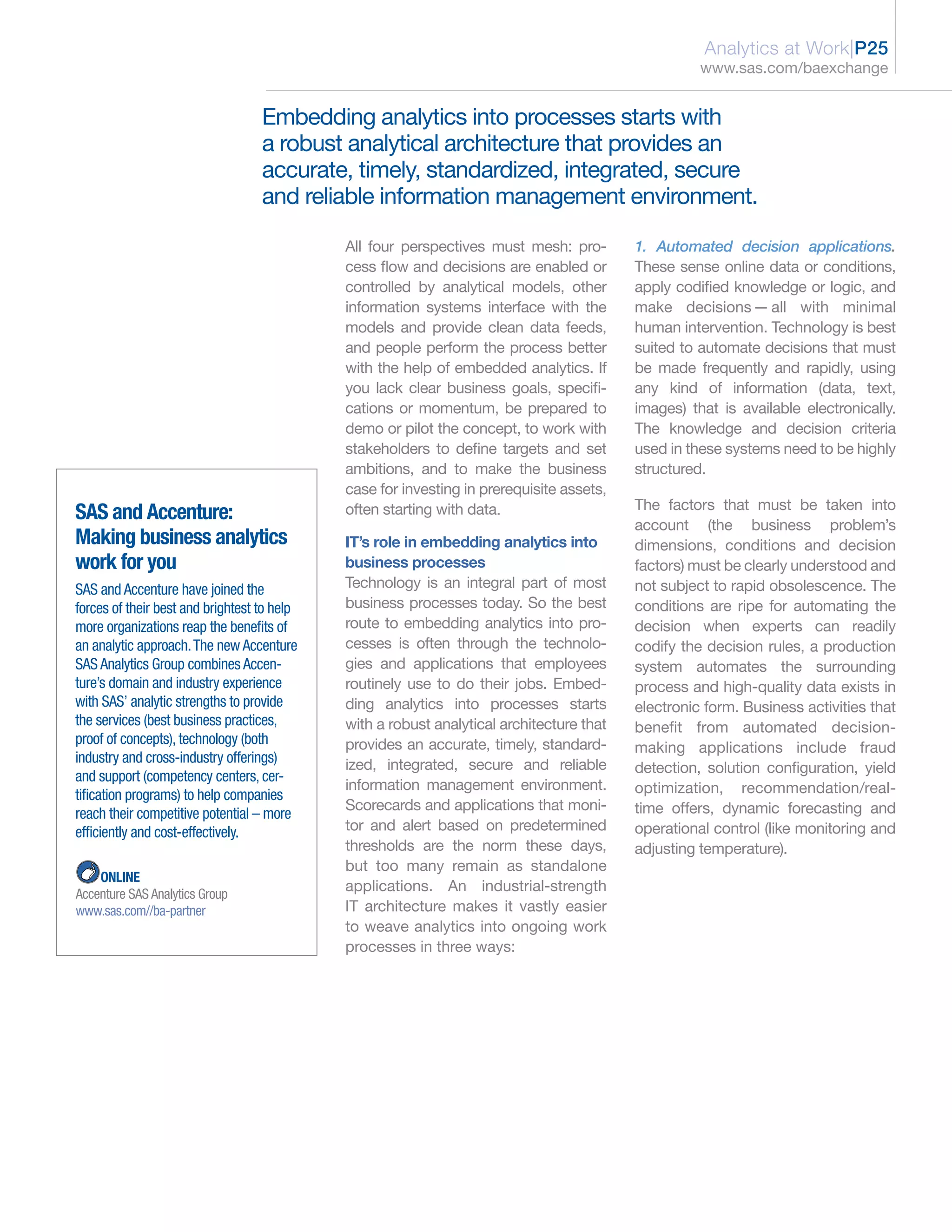 Analytics at Work|P25
                                                                                                    www.sas.com/baexchange


                                   Embedding analytics into processes starts with
                                   a robust analytical architecture that provides an
                                   accurate, timely, standardized, integrated, secure
                                   and reliable information management environment.

                                             All four perspectives must mesh: pro-        1. Automated decision applications.
                                             cess flow and decisions are enabled or       These sense online data or conditions,
                                             controlled by analytical models, other       apply codified knowledge or logic, and
                                             information systems interface with the       make decisions — all with minimal
                                             models and provide clean data feeds,         human intervention. Technology is best
                                             and people perform the process better        suited to automate decisions that must
                                             with the help of embedded analytics. If      be made frequently and rapidly, using
                                             you lack clear business goals, specifi-      any kind of information (data, text,
                                             cations or momentum, be prepared to          images) that is available electronically.
                                             demo or pilot the concept, to work with      The knowledge and decision criteria
                                             stakeholders to define targets and set       used in these systems need to be highly
                                             ambitions, and to make the business          structured.
                                             case for investing in prerequisite assets,
                                                                                          The factors that must be taken into
SAS and Accenture:                           often starting with data.
                                                                                          account (the business problem’s
Making business analytics                    IT’s role in embedding analytics into        dimensions, conditions and decision
work for you                                 business processes                           factors) must be clearly understood and
SAS and Accenture have joined the            Technology is an integral part of most       not subject to rapid obsolescence. The
forces of their best and brightest to help   business processes today. So the best        conditions are ripe for automating the
more organizations reap the benefits of      route to embedding analytics into pro-       decision when experts can readily
an analytic approach. The new Accenture      cesses is often through the technolo-        codify the decision rules, a production
SAS Analytics Group combines Accen-          gies and applications that employees         system automates the surrounding
ture’s domain and industry experience        routinely use to do their jobs. Embed-       process and high-quality data exists in
with SAS’ analytic strengths to provide      ding analytics into processes starts         electronic form. Business activities that
the services (best business practices,       with a robust analytical architecture that   benefit from automated decision-
proof of concepts), technology (both         provides an accurate, timely, standard-      making applications include fraud
industry and cross-industry offerings)       ized, integrated, secure and reliable        detection, solution configuration, yield
and support (competency centers, cer-
                                             information management environment.          optimization, recommendation/real-
tification programs) to help companies
                                             Scorecards and applications that moni-       time offers, dynamic forecasting and
reach their competitive potential – more
efficiently and cost-effectively.            tor and alert based on predetermined         operational control (like monitoring and
                                             thresholds are the norm these days,          adjusting temperature).
                                             but too many remain as standalone
    ONLINE
Accenture SAS Analytics Group
                                             applications. An industrial-strength
www.sas.com//ba-partner                      IT architecture makes it vastly easier
                                             to weave analytics into ongoing work
                                             processes in three ways:
 