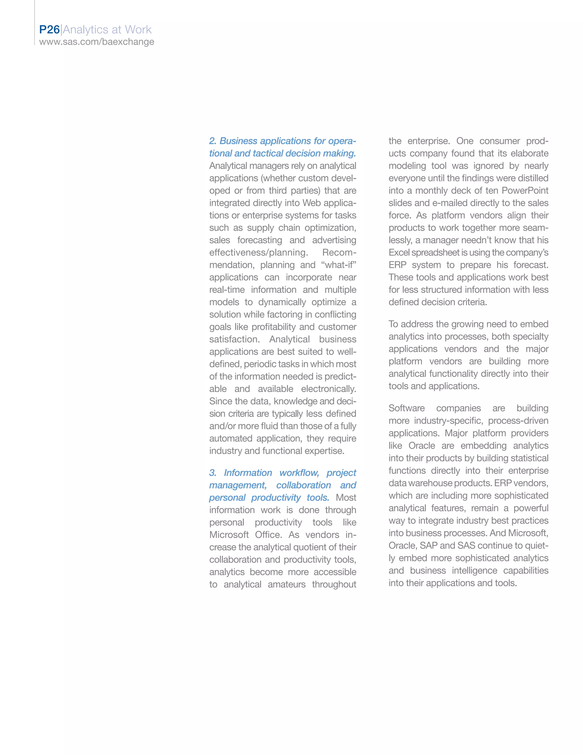 P26|Analytics at Work
www.sas.com/baexchange




                         2. Business applications for opera-        the enterprise. One consumer prod-
                         tional and tactical decision making.       ucts company found that its elaborate
                         Analytical managers rely on analytical     modeling tool was ignored by nearly
                         applications (whether custom devel-        everyone until the findings were distilled
                         oped or from third parties) that are       into a monthly deck of ten PowerPoint
                         integrated directly into Web applica-      slides and e-mailed directly to the sales
                         tions or enterprise systems for tasks      force. As platform vendors align their
                         such as supply chain optimization,         products to work together more seam-
                         sales forecasting and advertising          lessly, a manager needn’t know that his
                         effectiveness/planning. Recom-             Excel spreadsheet is using the company’s
                         mendation, planning and “what-if”          ERP system to prepare his forecast.
                         applications can incorporate near          These tools and applications work best
                         real-time information and multiple         for less structured information with less
                         models to dynamically optimize a           defined decision criteria.
                         solution while factoring in conflicting
                         goals like profitability and customer      To address the growing need to embed
                         satisfaction. Analytical business          analytics into processes, both specialty
                         applications are best suited to well-      applications vendors and the major
                         defined, periodic tasks in which most      platform vendors are building more
                         of the information needed is predict-      analytical functionality directly into their
                         able and available electronically.         tools and applications.
                         Since the data, knowledge and deci-
                                                                    Software companies are building
                         sion criteria are typically less defined
                                                                    more industry-specific, process-driven
                         and/or more fluid than those of a fully
                                                                    applications. Major platform providers
                         automated application, they require
                                                                    like Oracle are embedding analytics
                         industry and functional expertise.
                                                                    into their products by building statistical
                         3. Information workflow, project           functions directly into their enterprise
                         management, collaboration and              data warehouse products. ERP vendors,
                         personal productivity tools. Most          which are including more sophisticated
                         information work is done through           analytical features, remain a powerful
                         personal productivity tools like           way to integrate industry best practices
                         Microsoft Office. As vendors in-           into business processes. And Microsoft,
                         crease the analytical quotient of their    Oracle, SAP and SAS continue to quiet-
                         collaboration and productivity tools,      ly embed more sophisticated analytics
                         analytics become more accessible           and business intelligence capabilities
                         to analytical amateurs throughout          into their applications and tools.
 