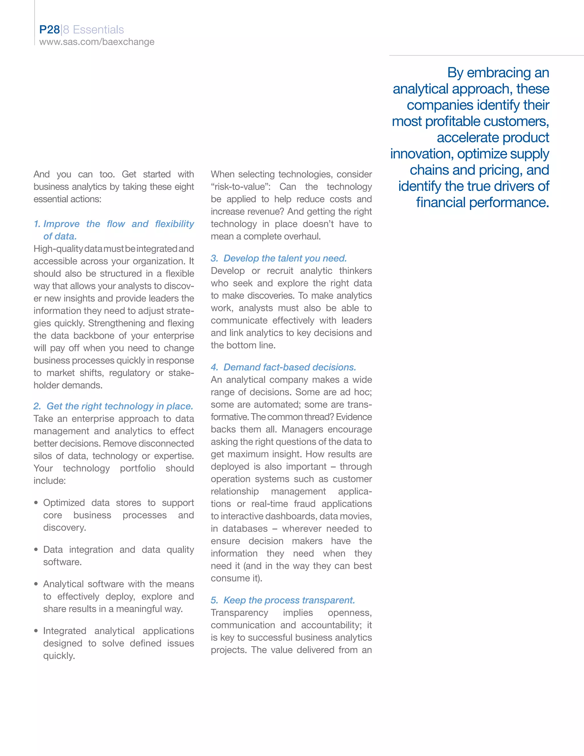 P28|8 Essentials
 www.sas.com/baexchange


                                                                                                   By embracing an
                                                                                        analytical approach, these
                                                                                           companies identify their
                                                                                        most profitable customers,
                                                                                                accelerate product
                                                                                       innovation, optimize supply
And you can too. Get started with          When selecting technologies, consider           chains and pricing, and
business analytics by taking these eight   “risk-to-value”: Can the technology           identify the true drivers of
essential actions:                         be applied to help reduce costs and
                                                                                            financial performance.
                                           increase revenue? And getting the right
1. Improve the flow and flexibility        technology in place doesn’t have to
   of data.                                mean a complete overhaul.
High-quality data must be integrated and
accessible across your organization. It    3. Develop the talent you need.
should also be structured in a flexible    Develop or recruit analytic thinkers
way that allows your analysts to discov-   who seek and explore the right data
er new insights and provide leaders the    to make discoveries. To make analytics
information they need to adjust strate-    work, analysts must also be able to
gies quickly. Strengthening and flexing    communicate effectively with leaders
the data backbone of your enterprise       and link analytics to key decisions and
will pay off when you need to change       the bottom line.
business processes quickly in response
                                           4. Demand fact-based decisions.
to market shifts, regulatory or stake-
                                           An analytical company makes a wide
holder demands.
                                           range of decisions. Some are ad hoc;
2. Get the right technology in place.      some are automated; some are trans-
Take an enterprise approach to data        formative. The common thread? Evidence
management and analytics to effect         backs them all. Managers encourage
better decisions. Remove disconnected      asking the right questions of the data to
silos of data, technology or expertise.    get maximum insight. How results are
Your technology portfolio should           deployed is also important – through
include:                                   operation systems such as customer
                                           relationship management applica-
• Optimized data stores to support         tions or real-time fraud applications
  core business processes and              to interactive dashboards, data movies,
  discovery.                               in databases – wherever needed to
                                           ensure decision makers have the
• Data integration and data quality        information they need when they
  software.                                need it (and in the way they can best
                                           consume it).
• Analytical software with the means
  to effectively deploy, explore and       5. Keep the process transparent.
  share results in a meaningful way.       Transparency     implies    openness,
                                           communication and accountability; it
• Integrated analytical applications
                                           is key to successful business analytics
  designed to solve defined issues
                                           projects. The value delivered from an
  quickly.
 