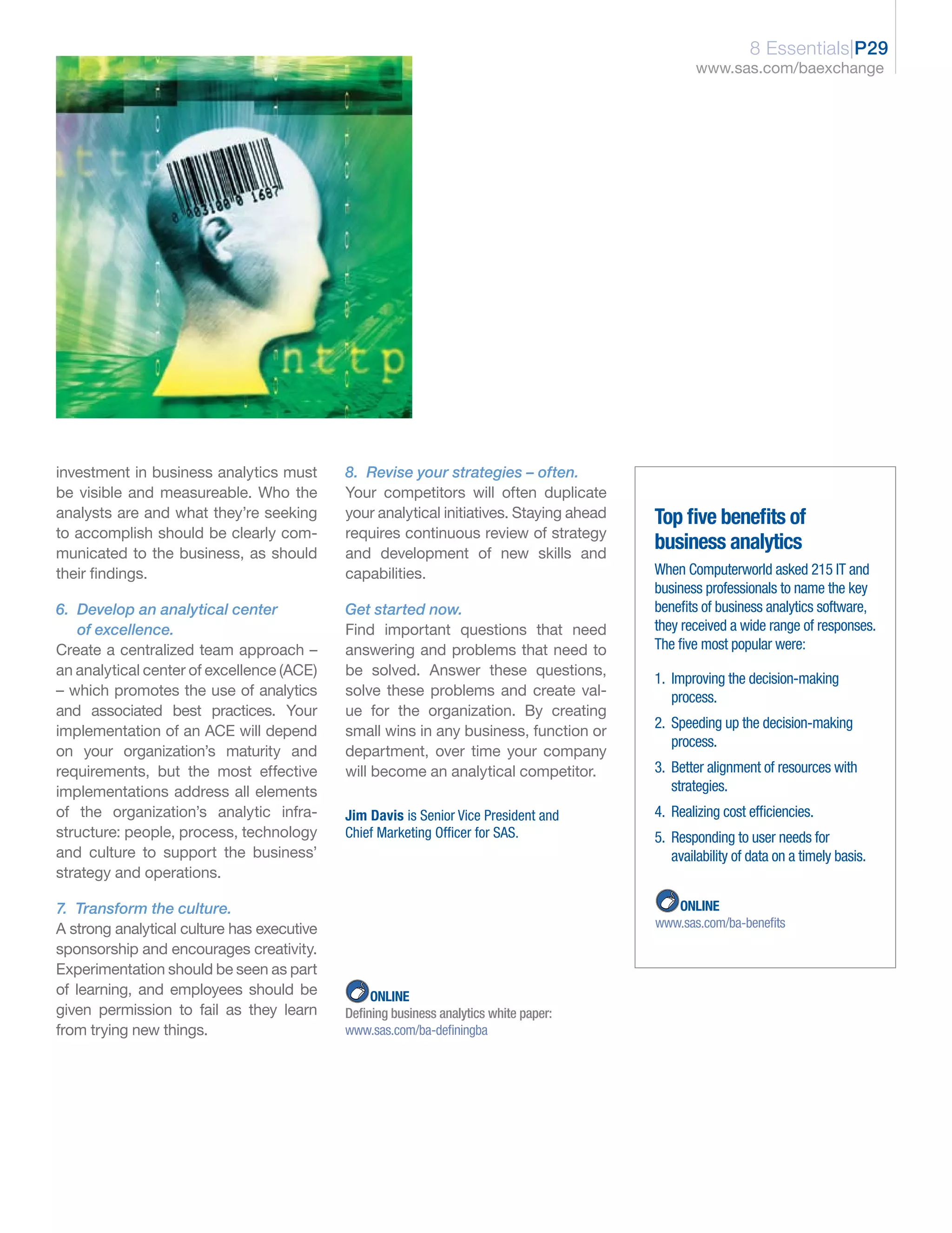 8 Essentials|P29
                                                                                                 www.sas.com/baexchange




investment in business analytics must       8. Revise your strategies – often.
be visible and measureable. Who the         Your competitors will often duplicate
analysts are and what they’re seeking       your analytical initiatives. Staying ahead   Top five benefits of
to accomplish should be clearly com-        requires continuous review of strategy
municated to the business, as should        and development of new skills and
                                                                                         business analytics
their findings.                             capabilities.                                When Computerworld asked 215 IT and
                                                                                         business professionals to name the key
6. Develop an analytical center             Get started now.                             benefits of business analytics software,
   of excellence.                           Find important questions that need           they received a wide range of responses.
Create a centralized team approach –        answering and problems that need to          The five most popular were:
an analytical center of excellence (ACE)    be solved. Answer these questions,
                                                                                         1. Improving the decision-making
– which promotes the use of analytics       solve these problems and create val-            process.
and associated best practices. Your         ue for the organization. By creating
                                                                                         2. Speeding up the decision-making
implementation of an ACE will depend        small wins in any business, function or
                                                                                            process.
on your organization’s maturity and         department, over time your company
requirements, but the most effective        will become an analytical competitor.        3. Better alignment of resources with
implementations address all elements                                                        strategies.
of the organization’s analytic infra-       Jim Davis is Senior Vice President and       4. Realizing cost efficiencies.
structure: people, process, technology      Chief Marketing Officer for SAS.             5. Responding to user needs for
and culture to support the business’                                                        availability of data on a timely basis.
strategy and operations.

7. Transform the culture.                                                                   ONLINE
A strong analytical culture has executive                                                www.sas.com/ba-benefits
sponsorship and encourages creativity.
Experimentation should be seen as part
of learning, and employees should be             ONLINE
given permission to fail as they learn      Defining business analytics white paper:
from trying new things.                     www.sas.com/ba-definingba
 