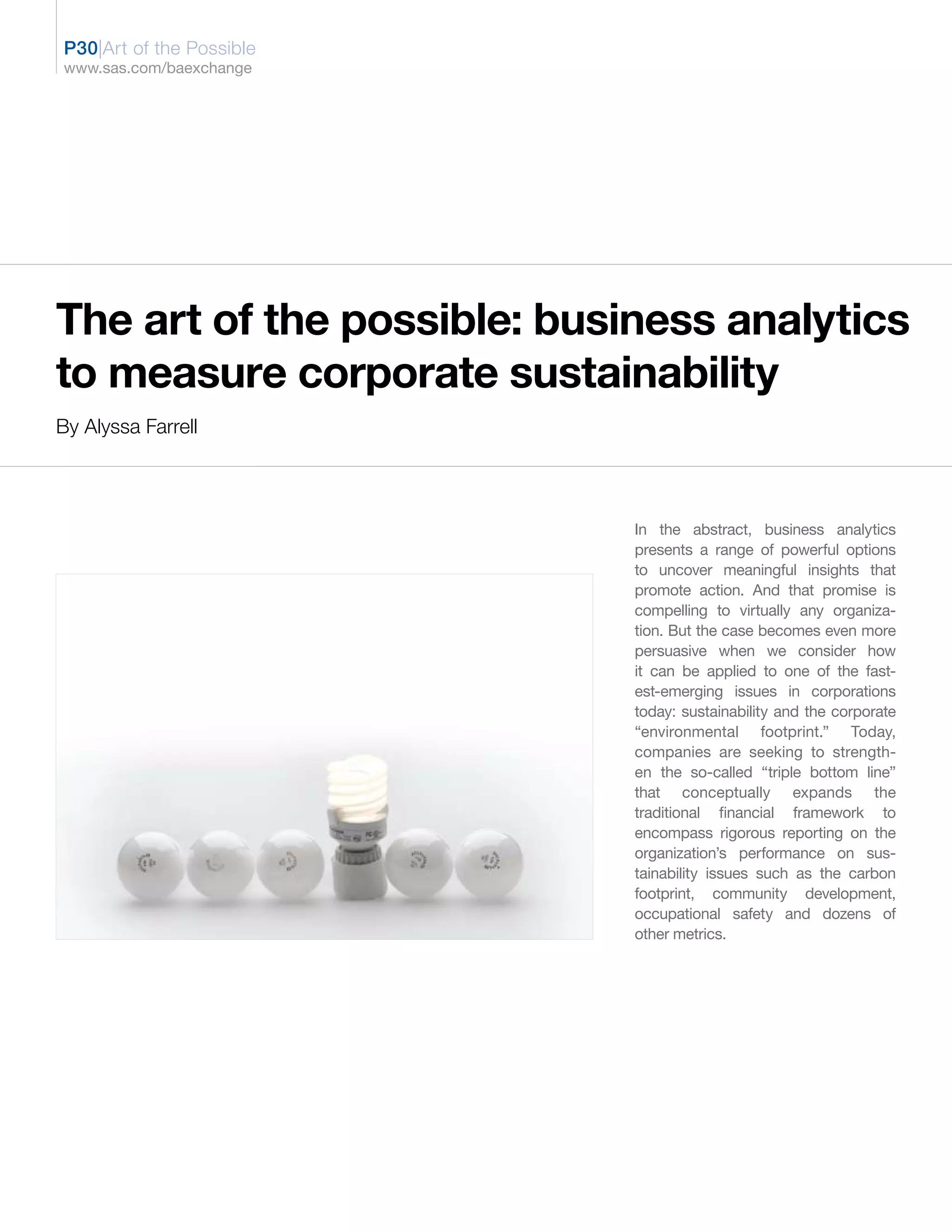 P30|Art of the Possible
www.sas.com/baexchange




The art of the possible: business analytics
to measure corporate sustainability
By Alyssa Farrell




                             In the abstract, business analytics
                             presents a range of powerful options
                             to uncover meaningful insights that
                             promote action. And that promise is
                             compelling to virtually any organiza-
                             tion. But the case becomes even more
                             persuasive when we consider how
                             it can be applied to one of the fast-
                             est-emerging issues in corporations
                             today: sustainability and the corporate
                             “environmental footprint.” Today,
                             companies are seeking to strength-
                             en the so-called “triple bottom line”
                             that conceptually expands the
                             traditional financial framework to
                             encompass rigorous reporting on the
                             organization’s performance on sus-
                             tainability issues such as the carbon
                             footprint, community development,
                             occupational safety and dozens of
                             other metrics.
 