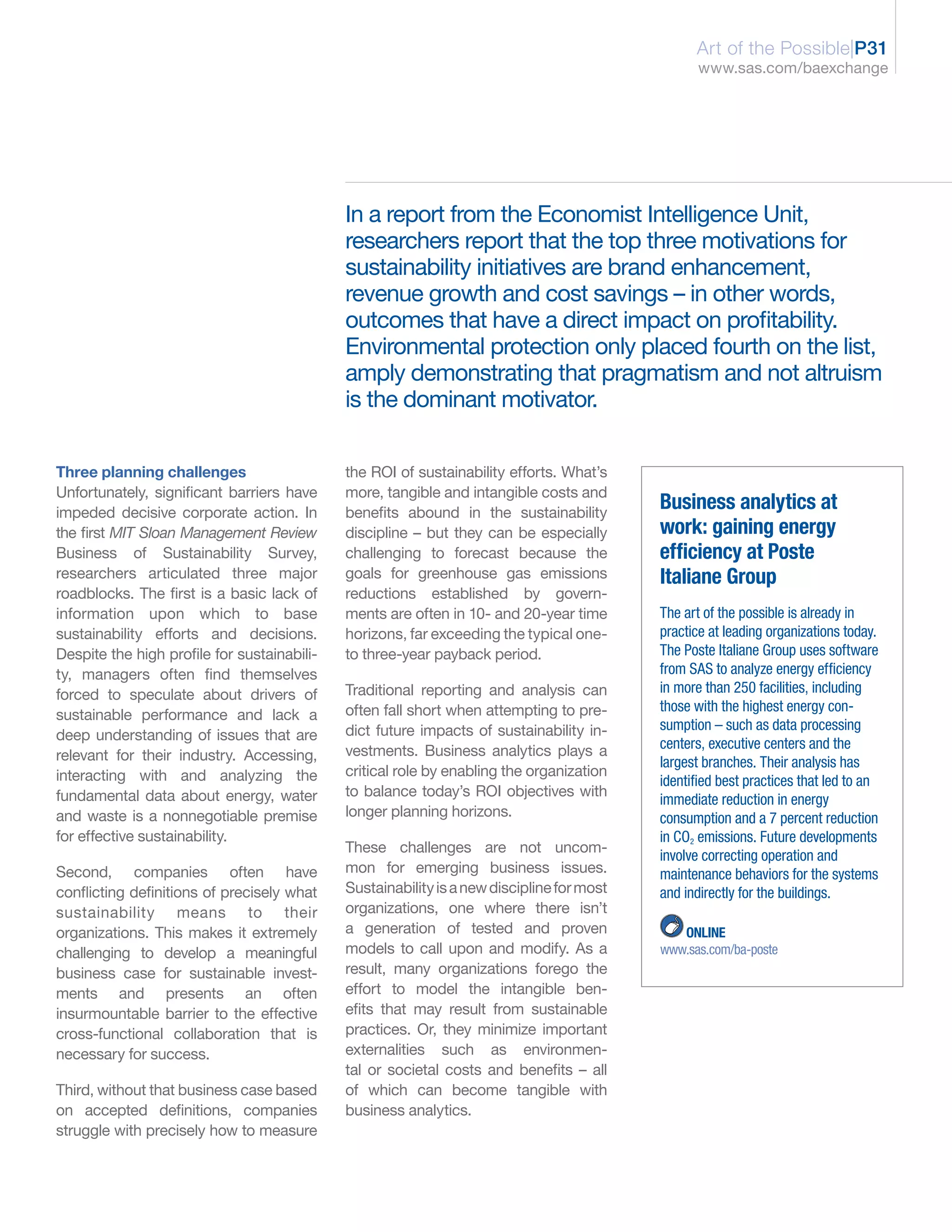 Art of the Possible|P31
                                                                                                  www.sas.com/baexchange




                                             In a report from the Economist Intelligence Unit,
                                             researchers report that the top three motivations for
                                             sustainability initiatives are brand enhancement,
                                             revenue growth and cost savings – in other words,
                                             outcomes that have a direct impact on profitability.
                                             Environmental protection only placed fourth on the list,
                                             amply demonstrating that pragmatism and not altruism
                                             is the dominant motivator.


Three planning challenges                    the ROI of sustainability efforts. What’s
Unfortunately, significant barriers have     more, tangible and intangible costs and
impeded decisive corporate action. In        benefits abound in the sustainability
                                                                                           Business analytics at
the first MIT Sloan Management Review        discipline – but they can be especially       work: gaining energy
Business of Sustainability Survey,           challenging to forecast because the           efficiency at Poste
researchers articulated three major          goals for greenhouse gas emissions            Italiane Group
roadblocks. The first is a basic lack of     reductions established by govern-
information upon which to base               ments are often in 10- and 20-year time       The art of the possible is already in
sustainability efforts and decisions.        horizons, far exceeding the typical one-      practice at leading organizations today.
Despite the high profile for sustainabili-   to three-year payback period.                 The Poste Italiane Group uses software
ty, managers often find themselves                                                         from SAS to analyze energy efficiency
forced to speculate about drivers of         Traditional reporting and analysis can        in more than 250 facilities, including
                                             often fall short when attempting to pre-      those with the highest energy con-
sustainable performance and lack a
                                             dict future impacts of sustainability in-     sumption – such as data processing
deep understanding of issues that are
                                             vestments. Business analytics plays a         centers, executive centers and the
relevant for their industry. Accessing,                                                    largest branches. Their analysis has
interacting with and analyzing the           critical role by enabling the organization
                                                                                           identified best practices that led to an
fundamental data about energy, water         to balance today’s ROI objectives with
                                                                                           immediate reduction in energy
and waste is a nonnegotiable premise         longer planning horizons.                     consumption and a 7 percent reduction
for effective sustainability.                                                              in CO2 emissions. Future developments
                                             These challenges are not uncom-
                                                                                           involve correcting operation and
Second, companies often have                 mon for emerging business issues.             maintenance behaviors for the systems
conflicting definitions of precisely what    Sustainability is a new discipline for most   and indirectly for the buildings.
sustainability means to their                organizations, one where there isn’t
organizations. This makes it extremely       a generation of tested and proven                ONLINE
challenging to develop a meaningful          models to call upon and modify. As a          www.sas.com/ba-poste
business case for sustainable invest-        result, many organizations forego the
ments and presents an often                  effort to model the intangible ben-
insurmountable barrier to the effective      efits that may result from sustainable
cross-functional collaboration that is       practices. Or, they minimize important
necessary for success.                       externalities such as environmen-
                                             tal or societal costs and benefits – all
Third, without that business case based      of which can become tangible with
on accepted definitions, companies           business analytics.
struggle with precisely how to measure
 