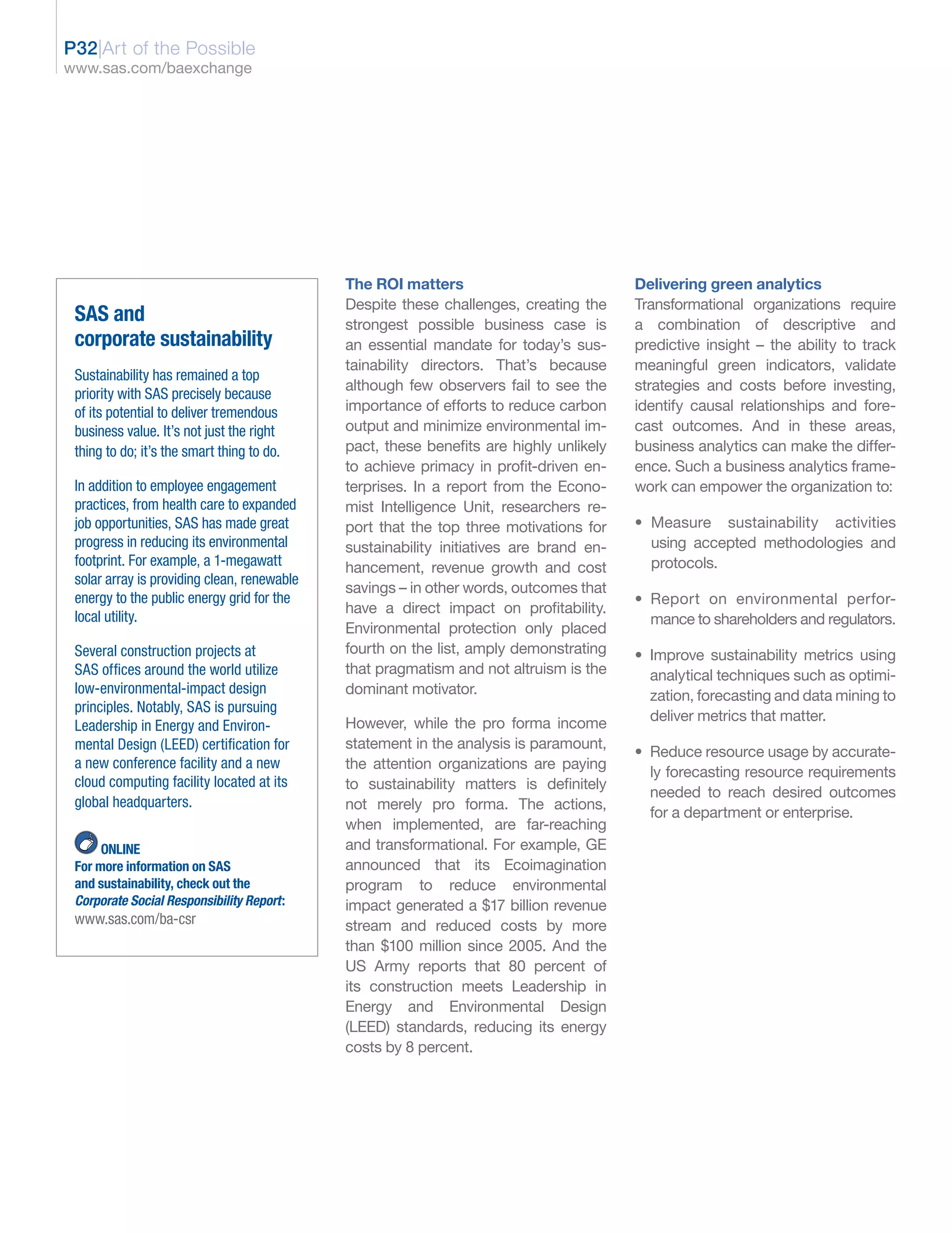 P32|Art of the Possible
www.sas.com/baexchange




                                             The ROI matters                            Delivering green analytics
                                             Despite these challenges, creating the     Transformational organizations require
 SAS and                                     strongest possible business case is        a combination of descriptive and
 corporate sustainability                    an essential mandate for today’s sus-      predictive insight – the ability to track
                                             tainability directors. That’s because      meaningful green indicators, validate
 Sustainability has remained a top
                                             although few observers fail to see the     strategies and costs before investing,
 priority with SAS precisely because
 of its potential to deliver tremendous      importance of efforts to reduce carbon     identify causal relationships and fore-
 business value. It’s not just the right     output and minimize environmental im-      cast outcomes. And in these areas,
 thing to do; it’s the smart thing to do.    pact, these benefits are highly unlikely   business analytics can make the differ-
                                             to achieve primacy in profit-driven en-    ence. Such a business analytics frame-
 In addition to employee engagement          terprises. In a report from the Econo-     work can empower the organization to:
 practices, from health care to expanded     mist Intelligence Unit, researchers re-
 job opportunities, SAS has made great       port that the top three motivations for    • Measure sustainability activities
 progress in reducing its environmental      sustainability initiatives are brand en-     using accepted methodologies and
 footprint. For example, a 1-megawatt        hancement, revenue growth and cost           protocols.
 solar array is providing clean, renewable
                                             savings – in other words, outcomes that
 energy to the public energy grid for the                                               • Report on environmental perfor-
                                             have a direct impact on profitability.
 local utility.                                                                           mance to shareholders and regulators.
                                             Environmental protection only placed
 Several construction projects at            fourth on the list, amply demonstrating    • Improve sustainability metrics using
 SAS offices around the world utilize        that pragmatism and not altruism is the      analytical techniques such as optimi-
 low-environmental-impact design             dominant motivator.                          zation, forecasting and data mining to
 principles. Notably, SAS is pursuing
                                             However, while the pro forma income          deliver metrics that matter.
 Leadership in Energy and Environ-
 mental Design (LEED) certification for      statement in the analysis is paramount,
                                                                                        • Reduce resource usage by accurate-
 a new conference facility and a new         the attention organizations are paying
                                                                                          ly forecasting resource requirements
 cloud computing facility located at its     to sustainability matters is definitely
                                                                                          needed to reach desired outcomes
 global headquarters.                        not merely pro forma. The actions,
                                                                                          for a department or enterprise.
                                             when implemented, are far-reaching
      ONLINE                                 and transformational. For example, GE
 For more information on SAS                 announced that its Ecoimagination
 and sustainability, check out the           program to reduce environmental
 Corporate Social Responsibility Report:     impact generated a $17 billion revenue
 www.sas.com/ba-csr                          stream and reduced costs by more
                                             than $100 million since 2005. And the
                                             US Army reports that 80 percent of
                                             its construction meets Leadership in
                                             Energy and Environmental Design
                                             (LEED) standards, reducing its energy
                                             costs by 8 percent.
 