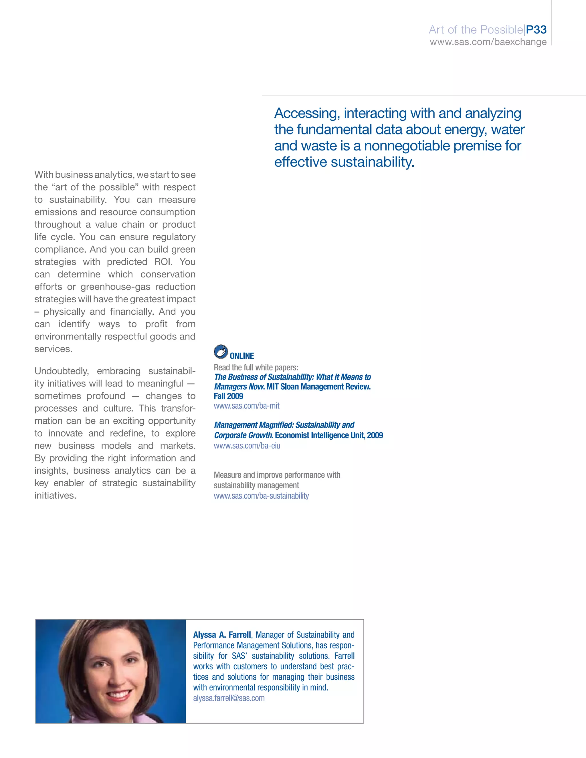 Art of the Possible|P33
                                                                                                    www.sas.com/baexchange




                                                                 Accessing, interacting with and analyzing
                                                                 the fundamental data about energy, water
                                                                 and waste is a nonnegotiable premise for
                                                                 effective sustainability.
With business analytics, we start to see
the “art of the possible” with respect
to sustainability. You can measure
emissions and resource consumption
throughout a value chain or product
life cycle. You can ensure regulatory
compliance. And you can build green
strategies with predicted ROI. You
can determine which conservation
efforts or greenhouse-gas reduction
strategies will have the greatest impact
– physically and financially. And you
can identify ways to profit from
environmentally respectful goods and
services.
                                                    ONLINE
Undoubtedly, embracing sustainabil-           Read the full white papers:
                                              The Business of Sustainability: What it Means to
ity initiatives will lead to meaningful —     Managers Now. MIT Sloan Management Review.
sometimes profound — changes to               Fall 2009
processes and culture. This transfor-         www.sas.com/ba-mit
mation can be an exciting opportunity         Management Magnified: Sustainability and
to innovate and redefine, to explore          Corporate Growth. Economist Intelligence Unit, 2009
new business models and markets.              www.sas.com/ba-eiu
By providing the right information and
insights, business analytics can be a         Measure and improve performance with
key enabler of strategic sustainability       sustainability management
initiatives.                                  www.sas.com/ba-sustainability




                                        Alyssa A. Farrell, Manager of Sustainability and
                                        Performance Management Solutions, has respon-
                                        sibility for SAS’ sustainability solutions. Farrell
                                        works with customers to understand best prac-
                                        tices and solutions for managing their business
                                        with environmental responsibility in mind.
                                        alyssa.farrell@sas.com
 
