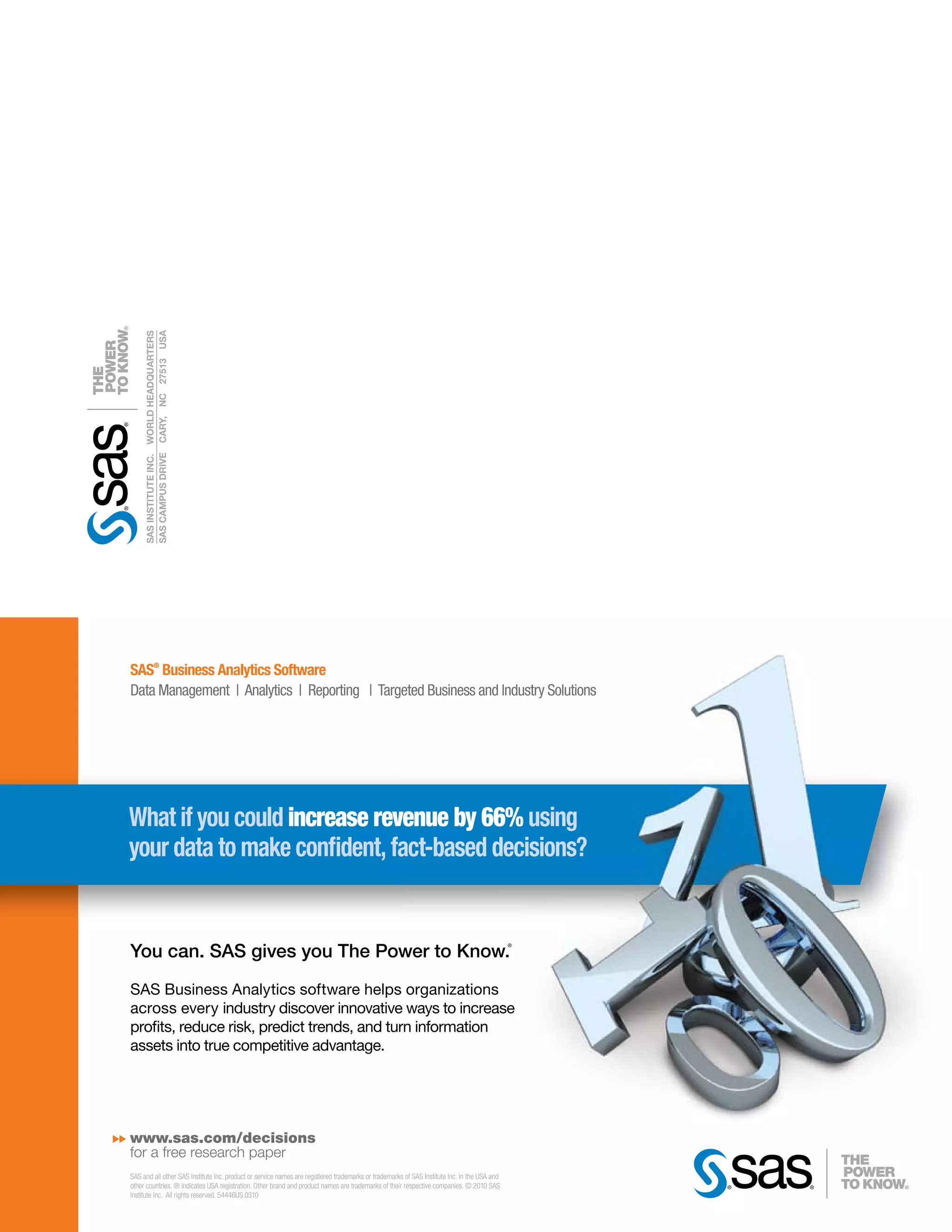 SAS CAMPUS DRIVE CARY, NC 27513 USA
     SAS INSTITUTE INC. WORLD HEADQUARTERS




SAS® Business Analytics Software
Data Management | Analytics | Reporting | Targeted Business and Industry Solutions




What if you could increase revenue by 66% using
your data to make con dent, fact-based decisions?


You can. SAS gives you The Power to Know.
                                                                                                                                             ®




SAS Business Analytics software helps organizations
across every industry discover innovative ways to increase
pro ts, reduce risk, predict trends, and turn information
assets into true competitive advantage.




www.sas.com/decisions
for a free research paper
SAS and all other SAS Institute Inc. product or service names are registered trademarks or trademarks of SAS Institute Inc. in the USA and
other countries. ® indicates USA registration. Other brand and product names are trademarks of their respective companies. © 2010 SAS
Institute Inc. All rights reserved. 54446US.0310
 