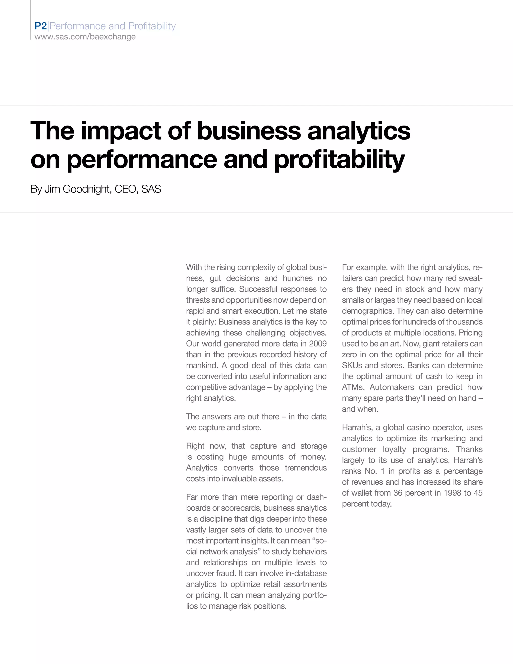 P2|Performance and Profitability
www.sas.com/baexchange




The impact of business analytics
on performance and profitability
By Jim Goodnight, CEO, SAS




                                   With the rising complexity of global busi-     For example, with the right analytics, re-
                                   ness, gut decisions and hunches no             tailers can predict how many red sweat-
                                   longer suffice. Successful responses to        ers they need in stock and how many
                                   threats and opportunities now depend on        smalls or larges they need based on local
                                   rapid and smart execution. Let me state        demographics. They can also determine
                                   it plainly: Business analytics is the key to   optimal prices for hundreds of thousands
                                   achieving these challenging objectives.        of products at multiple locations. Pricing
                                   Our world generated more data in 2009          used to be an art. Now, giant retailers can
                                   than in the previous recorded history of       zero in on the optimal price for all their
                                   mankind. A good deal of this data can          SKUs and stores. Banks can determine
                                   be converted into useful information and       the optimal amount of cash to keep in
                                   competitive advantage – by applying the        ATMs. Automakers can predict how
                                   right analytics.                               many spare parts they’ll need on hand –
                                                                                  and when.
                                   The answers are out there – in the data
                                   we capture and store.                          Harrah’s, a global casino operator, uses
                                                                                  analytics to optimize its marketing and
                                   Right now, that capture and storage            customer loyalty programs. Thanks
                                   is costing huge amounts of money.              largely to its use of analytics, Harrah’s
                                   Analytics converts those tremendous            ranks No. 1 in profits as a percentage
                                   costs into invaluable assets.                  of revenues and has increased its share
                                                                                  of wallet from 36 percent in 1998 to 45
                                   Far more than mere reporting or dash-
                                                                                  percent today.
                                   boards or scorecards, business analytics
                                   is a discipline that digs deeper into these
                                   vastly larger sets of data to uncover the
                                   most important insights. It can mean “so-
                                   cial network analysis” to study behaviors
                                   and relationships on multiple levels to
                                   uncover fraud. It can involve in-database
                                   analytics to optimize retail assortments
                                   or pricing. It can mean analyzing portfo-
                                   lios to manage risk positions.
 