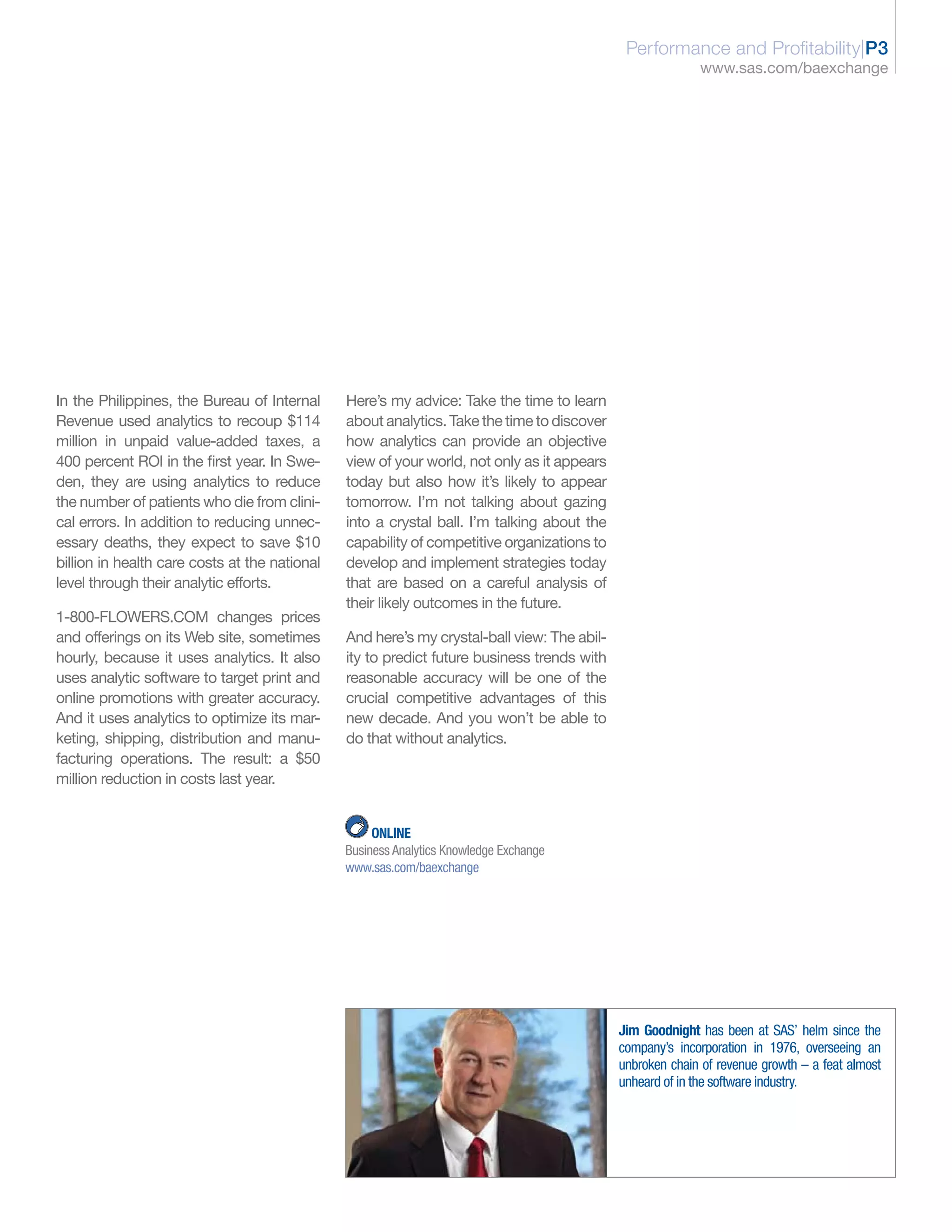 Performance and Profitability|P3
                                                                                                          www.sas.com/baexchange




In the Philippines, the Bureau of Internal     Here’s my advice: Take the time to learn
Revenue used analytics to recoup $114          about analytics. Take the time to discover
million in unpaid value-added taxes, a         how analytics can provide an objective
400 percent ROI in the first year. In Swe-     view of your world, not only as it appears
den, they are using analytics to reduce        today but also how it’s likely to appear
the number of patients who die from clini-     tomorrow. I’m not talking about gazing
cal errors. In addition to reducing unnec-     into a crystal ball. I’m talking about the
essary deaths, they expect to save $10         capability of competitive organizations to
billion in health care costs at the national   develop and implement strategies today
level through their analytic efforts.          that are based on a careful analysis of
                                               their likely outcomes in the future.
1-800-FLOWERS.COM changes prices
and offerings on its Web site, sometimes       And here’s my crystal-ball view: The abil-
hourly, because it uses analytics. It also     ity to predict future business trends with
uses analytic software to target print and     reasonable accuracy will be one of the
online promotions with greater accuracy.       crucial competitive advantages of this
And it uses analytics to optimize its mar-     new decade. And you won’t be able to
keting, shipping, distribution and manu-       do that without analytics.
facturing operations. The result: a $50
million reduction in costs last year.


                                                    ONLINE
                                               Business Analytics Knowledge Exchange
                                               www.sas.com/baexchange




                                                                                            Jim Goodnight has been at SAS’ helm since the
                                                                                            company’s incorporation in 1976, overseeing an
                                                                                            unbroken chain of revenue growth – a feat almost
                                                                                            unheard of in the software industry.
 