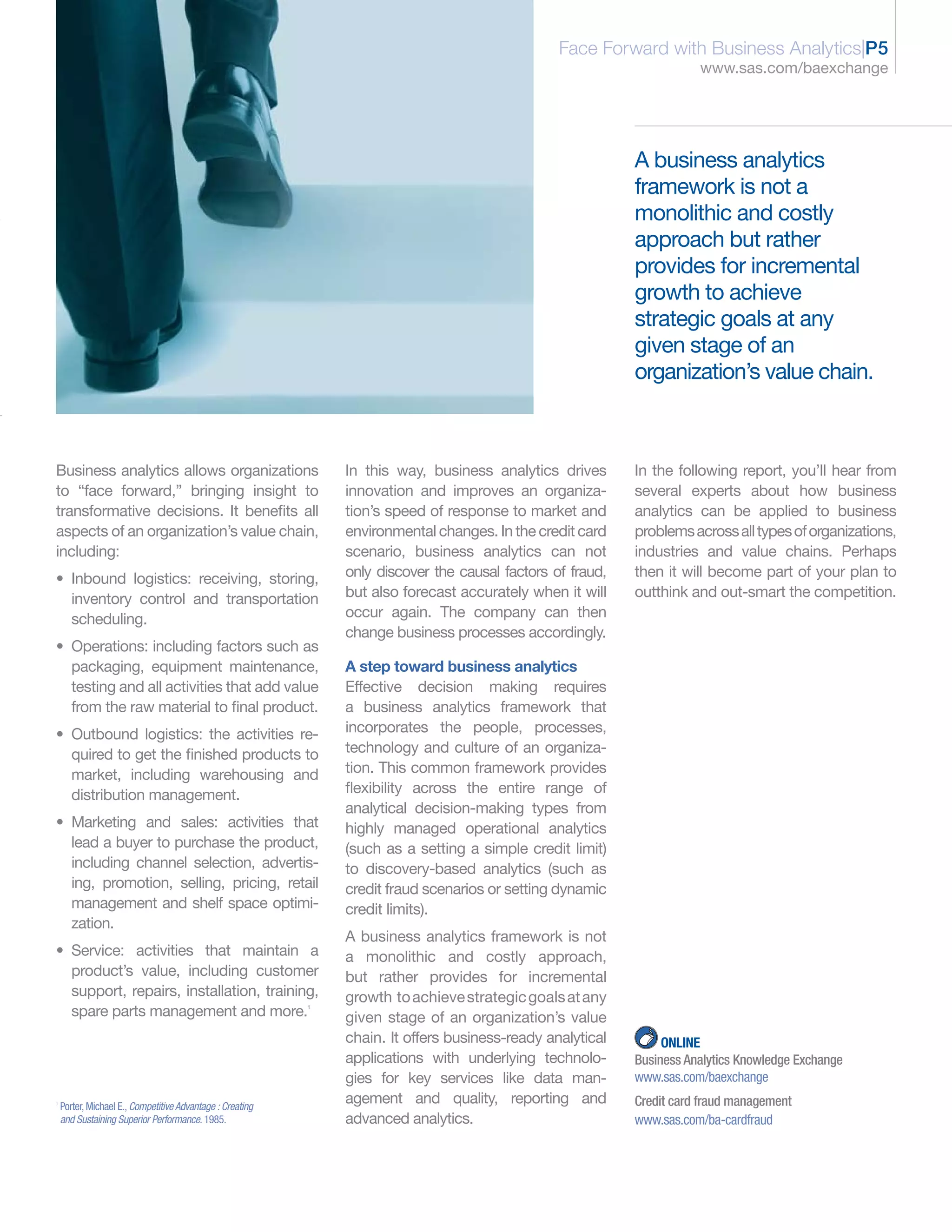 Face Forward with Business Analytics|P5
                                                                                                                       www.sas.com/baexchange




                                                                                                            A business analytics
                                                                                                            framework is not a
                                                                                                            monolithic and costly
                                                                                                            approach but rather
                                                                                                            provides for incremental
                                                                                                            growth to achieve
                                                                                                            strategic goals at any
                                                                                                            given stage of an
                                                                                                            organization’s value chain.



Business analytics allows organizations                        In this way, business analytics drives       In the following report, you’ll hear from
to “face forward,” bringing insight to                         innovation and improves an organiza-         several experts about how business
transformative decisions. It benefits all                      tion’s speed of response to market and       analytics can be applied to business
aspects of an organization’s value chain,                      environmental changes. In the credit card    problems across all types of organizations,
including:                                                     scenario, business analytics can not         industries and value chains. Perhaps
• Inbound logistics: receiving, storing,                       only discover the causal factors of fraud,   then it will become part of your plan to
  inventory control and transportation                         but also forecast accurately when it will    outthink and out-smart the competition.
  scheduling.                                                  occur again. The company can then
                                                               change business processes accordingly.
• Operations: including factors such as
  packaging, equipment maintenance,                            A step toward business analytics
  testing and all activities that add value                    Effective decision making requires
  from the raw material to final product.                      a business analytics framework that
• Outbound logistics: the activities re-                       incorporates the people, processes,
  quired to get the finished products to                       technology and culture of an organiza-
  market, including warehousing and                            tion. This common framework provides
  distribution management.                                     flexibility across the entire range of
                                                               analytical decision-making types from
• Marketing and sales: activities that                         highly managed operational analytics
  lead a buyer to purchase the product,                        (such as a setting a simple credit limit)
  including channel selection, advertis-                       to discovery-based analytics (such as
  ing, promotion, selling, pricing, retail                     credit fraud scenarios or setting dynamic
  management and shelf space optimi-                           credit limits).
  zation.
                                                               A business analytics framework is not
• Service: activities that maintain a                          a monolithic and costly approach,
  product’s value, including customer                          but rather provides for incremental
  support, repairs, installation, training,                    growth to achieve strategic goals at any
  spare parts management and more.                         1

                                                               given stage of an organization’s value
                                                               chain. It offers business-ready analytical        ONLINE
                                                               applications with underlying technolo-       Business Analytics Knowledge Exchange
                                                               gies for key services like data man-         www.sas.com/baexchange
1
    Porter, Michael E., Competitive Advantage : Creating
                                                               agement and quality, reporting and           Credit card fraud management
    and Sustaining Superior Performance. 1985.                 advanced analytics.                          www.sas.com/ba-cardfraud
 