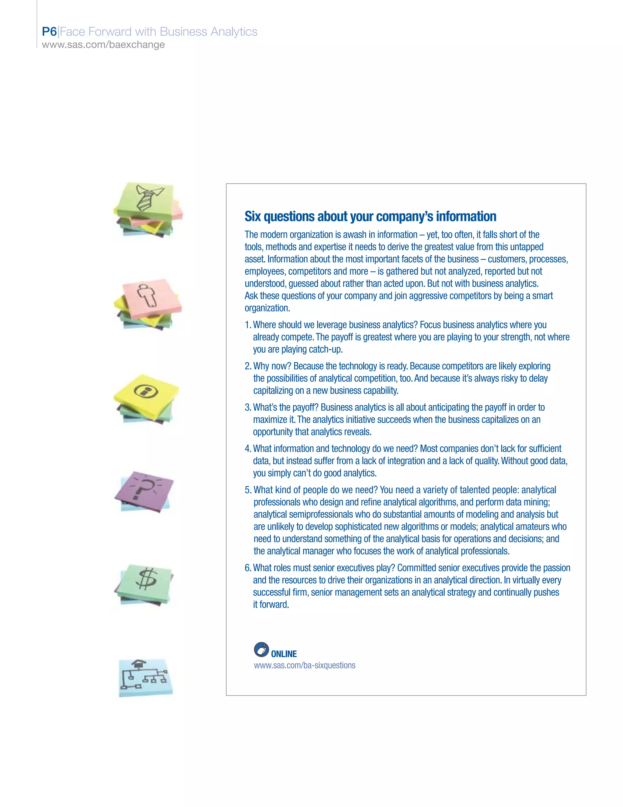 P6|Face Forward with Business Analytics
www.sas.com/baexchange




                                    Six questions about your company’s information
                                    The modern organization is awash in information – yet, too often, it falls short of the
                                    tools, methods and expertise it needs to derive the greatest value from this untapped
                                    asset. Information about the most important facets of the business – customers, processes,
                                    employees, competitors and more – is gathered but not analyzed, reported but not
                                    understood, guessed about rather than acted upon. But not with business analytics.
                                    Ask these questions of your company and join aggressive competitors by being a smart
                                    organization.
                                    1. Where should we leverage business analytics? Focus business analytics where you
                                       already compete. The payoff is greatest where you are playing to your strength, not where
                                       you are playing catch-up.
                                    2. Why now? Because the technology is ready. Because competitors are likely exploring
                                       the possibilities of analytical competition, too. And because it’s always risky to delay
                                       capitalizing on a new business capability.
                                    3. What’s the payoff? Business analytics is all about anticipating the payoff in order to
                                       maximize it. The analytics initiative succeeds when the business capitalizes on an
                                       opportunity that analytics reveals.
                                    4. What information and technology do we need? Most companies don’t lack for sufficient
                                       data, but instead suffer from a lack of integration and a lack of quality. Without good data,
                                       you simply can’t do good analytics.
                                    5. What kind of people do we need? You need a variety of talented people: analytical
                                       professionals who design and refine analytical algorithms, and perform data mining;
                                       analytical semiprofessionals who do substantial amounts of modeling and analysis but
                                       are unlikely to develop sophisticated new algorithms or models; analytical amateurs who
                                       need to understand something of the analytical basis for operations and decisions; and
                                       the analytical manager who focuses the work of analytical professionals.
                                    6. What roles must senior executives play? Committed senior executives provide the passion
                                       and the resources to drive their organizations in an analytical direction. In virtually every
                                       successful firm, senior management sets an analytical strategy and continually pushes
                                       it forward.



                                         ONLINE
                                      www.sas.com/ba-sixquestions
 