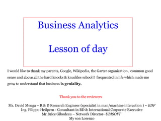 Business Analytics

                         Lesson of day

I would like to thank my parents, Google, Wikipedia, the Garter organization, common good
sense and above all the hard knocks & knuckles school I frequented in life which made me
grow to understand that business is geniality.


                                Thank you to the reviewers

Mr. David Menga – R & D Research Engineer (specialist in man/machine interaction ) – EDF
       Ing. Filippo Heilpern - Consultant in BD & International Corporate Executive
                     Mr.Brice Gibodeau – Network Director- UBISOFT
                                      My son Lorenzo
 