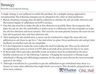 Strategy
Describe your proposed strategy
A single strategy is not sufficient to tackle this problem. So a multiple strategy approach is
recommended. The following strategies can be adopted in the order of their preference.
• Before adopting a strategy, data should be collected on whether the ads are really obtrusive and
the current impact of adblockers on GYF's services.
• Our first aim must be to make the ads as less obtrusive as possible. Since the companies that
place the ads are also the stakeholders, it makes sense to collaborate with the companies to make
the ads less obtrusive and more creative. This must be our main priority because the users do not
hate ads in general, they only hate obtrusive ads.
• After making the ads unobtrusive, a survey can be conducted to target the users who use
adblockers to ask them to opt for a 7 day trial where we place those unobtrusive ads and get their
feedback on whether such ads are acceptable.
• It is also important to make the users realize the need for placing ads. This can be achieved
by explaining the users as to how is GYF able to provide all its services for free to its users.
• If these trials fail to provide a desirable result, an analysis must be conducted on the most
feasible solutions out of the following 3 options : Charging the customers vs Paying to get
whitelisted vs Paying anti adblockingcompanies. In the end we must choose the most economic
option of the three.
• Although it would not be a good idea to pay the adblockers to get whitelisted since there is a
chance of some other adblockerthat might block our content. This should be adopted only as a
short term solution.
 