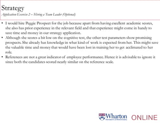 Strategy
Application Exercise 2 – Hiring a Team Leader (Optional)
• I would hire Peggie Prospect for the job because apart from having excellent academic scores,
she also has prior experience in the relevant field and that experience might come in handy to
save time and money in our strategy application.
• Although she scores a bit low on the cognitive test, the other test parameters show promising
prospects. She already has knowledge in what kind of work is expected from her. This might save
the valuable time and money that would have been lost in training her to get acclimated to her
role.
• References are not a great indicator of employee performance. Hence it is advisable to ignore it
since both the candidates scored nearly similar on the reference scale.
 