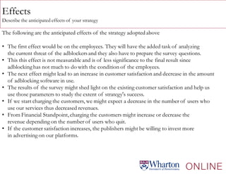 Effects
Describe the anticipated effects of your strategy
The following are the anticipated effects of the strategy adopted above
• The first effect would be on the employees. They will have the added task of analyzing
the current threat of the adblockers and they also have to prepare the survey questions.
• This this effect is not measurable and is of less significance to the final result since
adblocking has not much to do with the condition of the employees.
• The next effect might lead to an increase in customer satisfaction and decrease in the amount
of adblocking software in use.
• The results of the survey might shed light on the existing customer satisfaction and help us
use those parameters to study the extent of strategy's success.
• If we start charging the customers, we might expect a decrease in the number of users who
use our services thus decreased revenues.
• From Financial Standpoint, charging the customers might increase or decrease the
revenue depending on the number of users who quit.
• If the customer satisfaction increases, the publishers might be willing to invest more
in advertising on our platforms.
 