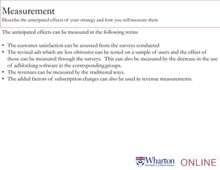 Measurement
Describe the anticipated effects of your strategy and how you will measure them
The anticipated effects can be measured in the following terms
• The customer satisfaction can be assessed from the surveys conducted
• The revised ads which are less obtrusive can be tested on a sample of users and the effect of
those can be measured through the surveys. This can also be measured by the decrease in the use
of adblocking software in the correspondinggroups.
• The revenues can be measured by the traditional ways.
• The added factors of subscription charges can also be used in revenue measurements.
 