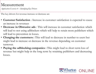 Measurement
Application Exercise 4 – Identifying Key Drivers
The key drivers for revenue increase or decrease are
• Customer Satisfaction : Increase in customer satisfaction is expected to cause
an increase in revenues
• Decrease in Obtrusive ads : This will increase in customer satisfaction which
will lead to not using adblockers which will help to retain more publishers which
will lead to prevention in losses.
• Charging the customers : This will lead to decrease in number to users but
might lead to increase or decrease in the revenue depending on customer
turnover.
• Paying the adblocking companies : This might lead to short term loss of
revenue but might help in the long term by retaining publishers and decreasing
losses.
 