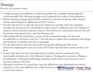 Strategy
Describe your proposed strategy
• A single strategy is not sufficient to tackle this problem. So a multiple strategy approach
is recommended. The following strategies can be adopted in the order of their preference.
• Before adopting a strategy, data should be collected on whether the ads are really obtrusive
and the current impact of adblockers on GYF's services.
• Our first aim must be to make the ads as less obtrusive as possible. Since the companies
that place the ads are also the stakeholders, it makes sense to collaborate with the companies to
make the ads less obtrusive and more creative. This must be our main priority because the users
do not hate ads in general, they only hate obtrusive ads.
• After making the ads unobtrusive, a survey can be conducted to target the users who
use adblockers to ask them to opt for a 7 day trial where we place those unobtrusive ads and get
their feedback on whether such ads are acceptable.
• It is also important to make the users realize the need for placing ads. This can be
achieved by explaining the users as to how is GYF able to provide all its services for free to its
users.
• If these trials fail to provide a desirable result, an analysis must be conducted on the
most feasible solutions out of the following 3 options : Charging the customers vs Paying to
get whitelisted vs Paying anti adblocking companies. In the end we must choose the most
economic option of the three.
• Although it would not be a good idea to pay the adblockers to get whitelisted since there is
a chance of some other adblocker that might block our content. This should be adopted only as
a short term solution.
 
