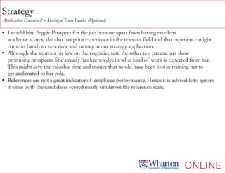 Strategy
Application Exercise 2 – Hiring a Team Leader (Optional)
• I would hire Peggie Prospect for the job because apart from having excellent
academic scores, she also has prior experience in the relevant field and that experience might
come in handy to save time and money in our strategy application.
• Although she scores a bit low on the cognitive test, the other test parameters show
promising prospects. She already has knowledge in what kind of work is expected from her.
This might save the valuable time and money that would have been lost in training her to
get acclimated to her role.
• References are not a great indicator of employee performance. Hence it is advisable to ignore
it since both the candidates scored nearly similar on the reference scale.
 