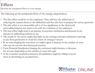 Effects
Describe the anticipated effects of your strategy
The following are the anticipated effects of the strategy adopted above
• The first effect would be on the employees. They will have the added task of
analyzing the current threat of the adblockers and they also have to prepare the survey questions.
• This this effect is not measurable and is of less significance to the final result
since adblocking has not much to do with the condition of the employees.
• The next effect might lead to an increase in customer satisfaction and decrease in the
amount of adblockingsoftware in use.
• The results of the survey might shed light on the existing customer satisfaction and help
us use those parameters to study the extent of strategy's success.
• If we start charging the customers, we might expect a decrease in the number of users
who use our services thus decreased revenues.
• From Financial Standpoint, charging the customers might increase or decrease
the revenue depending on the number of users who quit.
• If the customer satisfaction increases, the publishers might be willing to invest
more in advertising on our platforms.
 