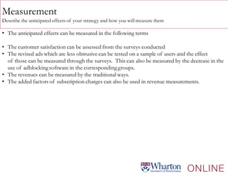 Measurement
Describe the anticipated effects of your strategy and how you will measure them
• The anticipated effects can be measured in the following terms
• The customer satisfaction can be assessed from the surveys conducted
• The revised ads which are less obtrusive can be tested on a sample of users and the effect
of those can be measured through the surveys. This can also be measured by the decrease in the
use of adblockingsoftware in the correspondinggroups.
• The revenues can be measured by the traditional ways.
• The added factors of subscription charges can also be used in revenue measurements.
 