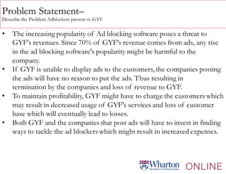 Problem Statement–
Describe the Problem Adblockers present to GYF
• The increasing popularity of Ad blocking software poses a threat to
GYF's revenues. Since 70% of GYF's revenue comes from ads, any rise
in the ad blocking software's popularity might be harmful to the
company.
• If GYF is unable to display ads to the customers, the companies posting
the ads will have no reason to put the ads. Thus resulting in
termination by the companies and loss of revenue to GYF.
• To maintain profitability, GYF might have to charge the customers which
may result in decreased usage of GYF's services and loss of customer
base which will eventually lead to losses.
• Both GYF and the companies that post ads will have to invest in finding
ways to tackle the ad blockerswhich might result in increased expenses.
 
