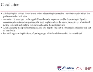 Conclusion
• Adblocking is a serious threat to the online advertising industry but there are ways in which this
problem can be dealt with.
• A number of strategies can be applied based on the requirements like Improvingad Quality,
decreasing obtrusive ads, explaining the need to place ads to the users, paying to get whitelisted,
paying some anti adblockingcompanies, charging the customers etc.
• After analyzing the options pricing analysis will help to find out the most economical option out
of the above.
• But the long term implications of paying to get whitelisted also need to be considered.
 