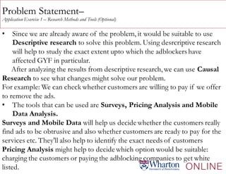 Problem Statement–
Application Exercise 1 – Research Methods and Tools (Optional)
• Since we are already aware of the problem, it would be suitable to use
Descriptive research to solve this problem. Using desrcriptive research
will help to study the exact extent upto which the adblockershave
affected GYF in particular.
After analyzing the results from descriptive research, we can use Causal
Research to see what changes might solve our problem.
For example: We can check whether customers are willing to pay if we offer
to remove the ads.
• The tools that can be used are Surveys, Pricing Analysis and Mobile
Data Analysis.
Surveys and Mobile Data will help us decide whether the customers really
find ads to be obtrusive and also whether customers are ready to pay for the
services etc. They'll also help to identify the exact needs of customers
Pricing Analysis might help to decide which option would be suitable:
charging the customers or paying the adblocking companies to get white
listed.
 
