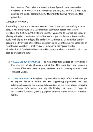 two reasons: It’s concise and save the time. Pyramid principle can be
utilised in a variety of formats like slides, e-mails, etc. Therefore, we must
practise the skill of communicating the insights that we have using this
principle.
5. PRESENT FINDINGS
Storytelling is important because, research has shown that storytelling is more
persuasive, and people tend to remember stories far better than simple
statistics. The first element of storytelling that you need to learn is the concept
of using effective visualisation. visualisation is important because it makes the
available insights more digestible and easier to interpret. visualisation can be
possible for two types of variables: Qualitative and Quantitative. Visualisation of
Quantitative Variables – Scatter plots, Line charts, Histogram and for
Visualisation of Qualitative Variables – Pie chart, Bar chart, stacked bar chart are
used to analyse the data.
o VISUAL DESIGN PRINCIPLES - The next important aspect of storytelling is
the concept of visual design principles. This uses two key concepts.
1.Trade-off between Accuracy and Precision and 2. Drawing Attention with
Text and Visuals.
o STORY BOARDING - Storyboarding uses the concept of Pyramid Principle
to explain the main points and the supporting arguments and uses
additional nuances like placing information at the right place, removing
superfluous information and visually linking the items. It helps to
assimilate information, identify gaps in analysis, helps to avoid redundant
works.
 