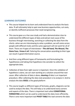 LEARNING OUTCOMES
 This course helped me to learn and understand how to analysis the basic
data. It will ultimately help to spot new business opportunities, cut costs,
or identify inefficient processes that need reengineering.
 This course gave us a live case study and had a demonstration class to
understand the different types of data and extract root cause of the
business through interviewing, searching or collecting the data from the
clients. when we are interviewing to solve a problem, we will come across
people with different traits and the same approach will not work for all of
them. There are 4 types of interviewee – The old hand, The Weasel, The
Stone Face, I know it all. Tailoring the conversation according to their type
can result in good information source.
 And then using different types of frameworks and formulating the
hypothesises and taking that hypothesis into consider to collect the
appropriate data.
 Collection of data from right source is important. Once the validation of
hypothesis is done, we can start working on a solution around that root
cause. After collection of data is done, cleaning of data is an important
procedure. After collecting the data next procedure is to analysis it. And to
analysis the data EXCEL is the good platform
 This course taught us different types of formulas, graphs, diagrams can be
used to analysis the data. This will help us to understand every corners
and aspects of the data. There is important tool called CONDITIONAL
FORMATING which can be used to understand the data more efficiently.
There is one more important tool PIVOT TABLE this tool converts the data
 