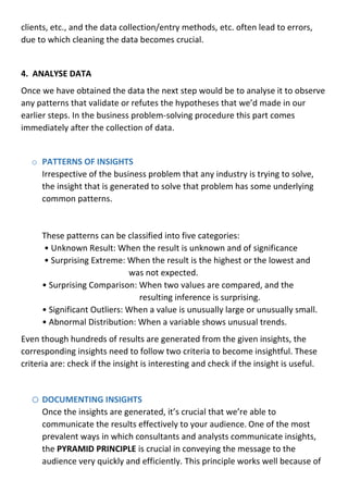 clients, etc., and the data collection/entry methods, etc. often lead to errors,
due to which cleaning the data becomes crucial.
4. ANALYSE DATA
Once we have obtained the data the next step would be to analyse it to observe
any patterns that validate or refutes the hypotheses that we’d made in our
earlier steps. In the business problem-solving procedure this part comes
immediately after the collection of data.
o PATTERNS OF INSIGHTS
Irrespective of the business problem that any industry is trying to solve,
the insight that is generated to solve that problem has some underlying
common patterns.
These patterns can be classified into five categories:
• Unknown Result: When the result is unknown and of significance
• Surprising Extreme: When the result is the highest or the lowest and
was not expected.
• Surprising Comparison: When two values are compared, and the
resulting inference is surprising.
• Significant Outliers: When a value is unusually large or unusually small.
• Abnormal Distribution: When a variable shows unusual trends.
Even though hundreds of results are generated from the given insights, the
corresponding insights need to follow two criteria to become insightful. These
criteria are: check if the insight is interesting and check if the insight is useful.
o DOCUMENTING INSIGHTS
Once the insights are generated, it’s crucial that we’re able to
communicate the results effectively to your audience. One of the most
prevalent ways in which consultants and analysts communicate insights,
the PYRAMID PRINCIPLE is crucial in conveying the message to the
audience very quickly and efficiently. This principle works well because of
 