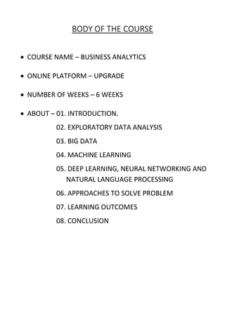 BODY OF THE COURSE
 COURSE NAME – BUSINESS ANALYTICS
 ONLINE PLATFORM – UPGRADE
 NUMBER OF WEEKS – 6 WEEKS
 ABOUT – 01. INTRODUCTION.
02. EXPLORATORY DATA ANALYSIS
03. BIG DATA
04. MACHINE LEARNING
05. DEEP LEARNING, NEURAL NETWORKING AND
NATURAL LANGUAGE PROCESSING
06. APPROACHES TO SOLVE PROBLEM
07. LEARNING OUTCOMES
08. CONCLUSION
 