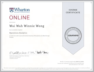 EDUCA
T
ION FOR EVE
R
YONE
CO
U
R
S
E
C E R T I F
I
C
A
TE
COURSE
CERTIFICATE
08/16/2020
Wai Wah Winnie Wong
Operations Analytics
an online non-credit course authorized by University of Pennsylvania and offered through
Coursera
has successfully completed
Senthil Veeraraghavan, Sergei Savin, Noah Gans
Information and Decisions
The Wharton School
Verify at coursera.org/verify/5MNFJG53B6M8
Coursera has confirmed the identity of this individual and
their participation in the course.
The online course named in this certificate may draw on material from courses taught on-campus, but it is not equivalent to an on-campus course. Participation in this online course does not constitute enrollment
at the University of Pennsylvania. This certificate does not confer a University grade, course credit or degree, and it does not verify the identity of the learner.
 