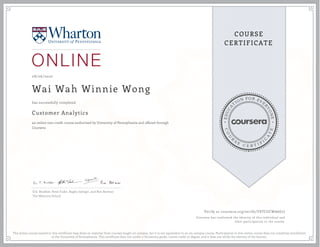 EDUCA
T
ION FOR EVE
R
YONE
CO
U
R
S
E
C E R T I F
I
C
A
TE
COURSE
CERTIFICATE
08/06/2020
Wai Wah Winnie Wong
Customer Analytics
an online non-credit course authorized by University of Pennsylvania and offered through
Coursera
has successfully completed
Eric Bradlow, Peter Fader, Raghu Iyengar, and Ron Berman
The Wharton School
Verify at coursera.org/verify/YSTCGCWA6G7J
Coursera has confirmed the identity of this individual and
their participation in the course.
The online course named in this certificate may draw on material from courses taught on-campus, but it is not equivalent to an on-campus course. Participation in this online course does not constitute enrollment
at the University of Pennsylvania. This certificate does not confer a University grade, course credit or degree, and it does not verify the identity of the learner.
 