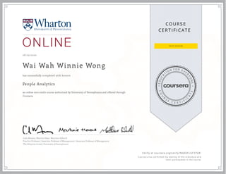 EDUCA
T
I ON F O R E V E
R
YONE
CO
U
R
S
E
C E R T I F
I
C
A
TE
COURS E
CE RT IFICAT E
08 /23/2020
Wai Wah Winnie Wong
People Analytics
an online non-credit course authorized by University of Pennsylvania and offered through
Coursera
has successfully completed with honors
Cade Massey | Martine Haas | Matthew Bidwell
Practice Professor | Associate Professor of Management | Associate Professor of Management
The Wharton School, University of Pennsylvania
Verify at coursera.org/verify/NNADFLGF37QB
  Cou rsera h as con firmed th e id en tity of th is in d iv id u al an d
th eir p articip ation in th e cou rse.
 