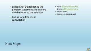 Next Steps
• Engage Asif Digital define the
problem statement and explore
the the route to the solution
• Call us for a free initial
consultation
• Web: http://asifdigital.com
• Email: asif@asifdigital.com
• Skype: asifbiz
• CALL US: 1-855-212-ASIF
 