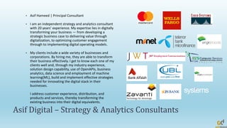 Asif Digital – Strategy & Analytics Consultants
• Asif Hameed | Principal Consultant
• I am an independent strategy and analytics consultant
with 20 years’ experience. My expertise lies in digitally
transforming your business — from developing a
strategic business case to delivering value through
digitalization, to optimizing customer engagement
through to implementing digital operating models.
• My clients include a wide variety of businesses and
corporations. By hiring me, they are able to transform
their business effectively. I get to know each one of my
clients well and, through my industry experience,
solution design capability, use of OpenAPIs, business
analytics, data science and employment of machine
learning(ML), build and implement effective strategies
needed for innovating the digital stack in their
businesses.
I address customer experience, distribution, and
products and services, thereby transforming the
existing business into their digital equivalents.
 