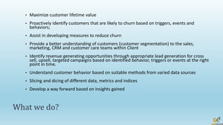 What we do?
• Maximize customer lifetime value
• Proactively identify customers that are likely to churn based on triggers, events and
behaviors;
• Assist in developing measures to reduce churn
• Provide a better understanding of customers (customer segmentation) to the sales,
marketing, CRM and customer care teams within Client
• Identify revenue generating opportunities through appropriate lead generation for cross
sell, upsell, targeted campaigns based on identified behavior, triggers or events at the right
point in time.
• Understand customer behavior based on suitable methods from varied data sources
• Slicing and dicing of different data, metrics and indices
• Develop a way forward based on insights gained
 