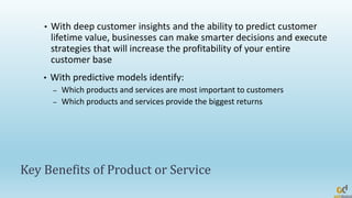 Key Benefits of Product or Service
• With deep customer insights and the ability to predict customer
lifetime value, businesses can make smarter decisions and execute
strategies that will increase the profitability of your entire
customer base
• With predictive models identify:
– Which products and services are most important to customers
– Which products and services provide the biggest returns
 
