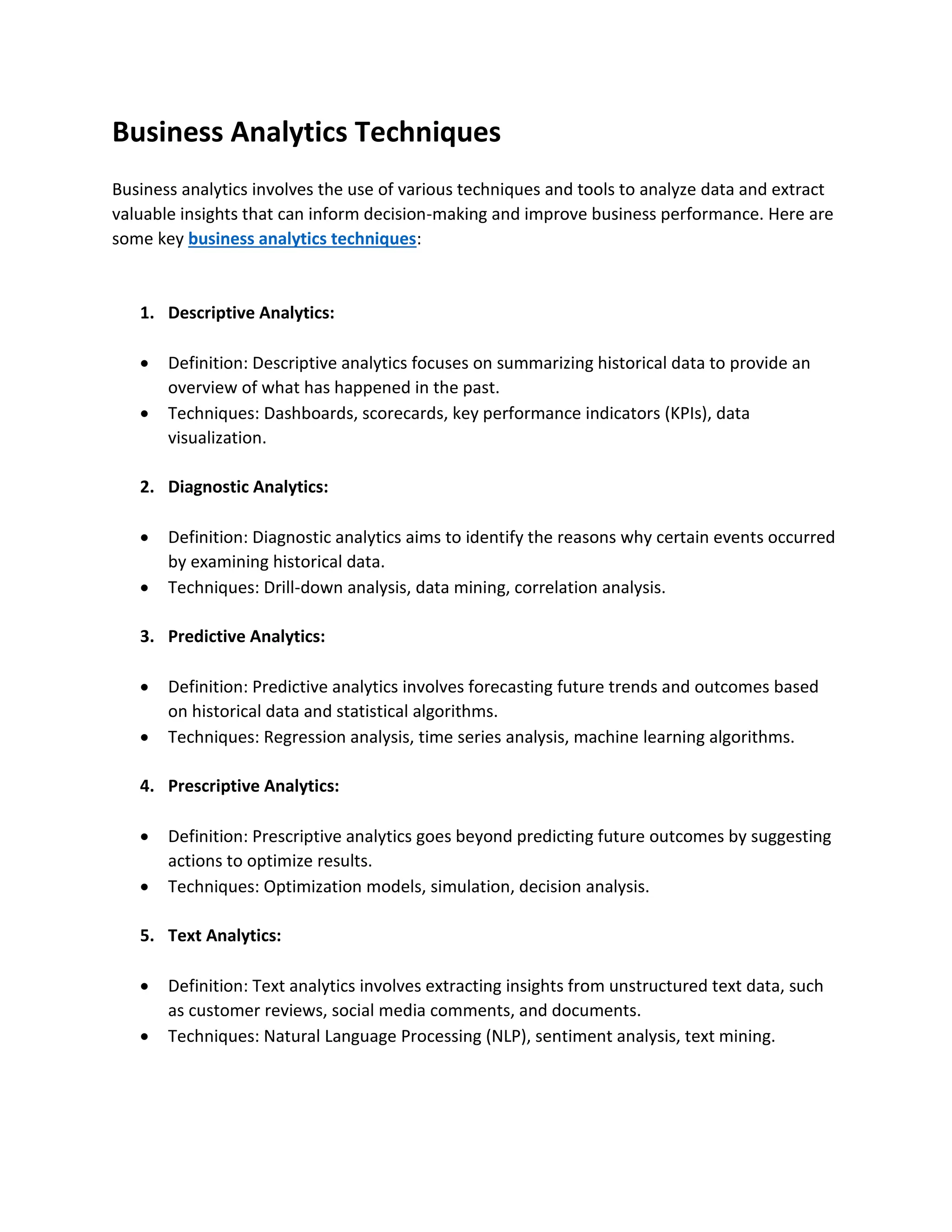 Business Analytics Techniques
Business analytics involves the use of various techniques and tools to analyze data and extract
valuable insights that can inform decision-making and improve business performance. Here are
some key business analytics techniques:
1. Descriptive Analytics:
 Definition: Descriptive analytics focuses on summarizing historical data to provide an
overview of what has happened in the past.
 Techniques: Dashboards, scorecards, key performance indicators (KPIs), data
visualization.
2. Diagnostic Analytics:
 Definition: Diagnostic analytics aims to identify the reasons why certain events occurred
by examining historical data.
 Techniques: Drill-down analysis, data mining, correlation analysis.
3. Predictive Analytics:
 Definition: Predictive analytics involves forecasting future trends and outcomes based
on historical data and statistical algorithms.
 Techniques: Regression analysis, time series analysis, machine learning algorithms.
4. Prescriptive Analytics:
 Definition: Prescriptive analytics goes beyond predicting future outcomes by suggesting
actions to optimize results.
 Techniques: Optimization models, simulation, decision analysis.
5. Text Analytics:
 Definition: Text analytics involves extracting insights from unstructured text data, such
as customer reviews, social media comments, and documents.
 Techniques: Natural Language Processing (NLP), sentiment analysis, text mining.
 