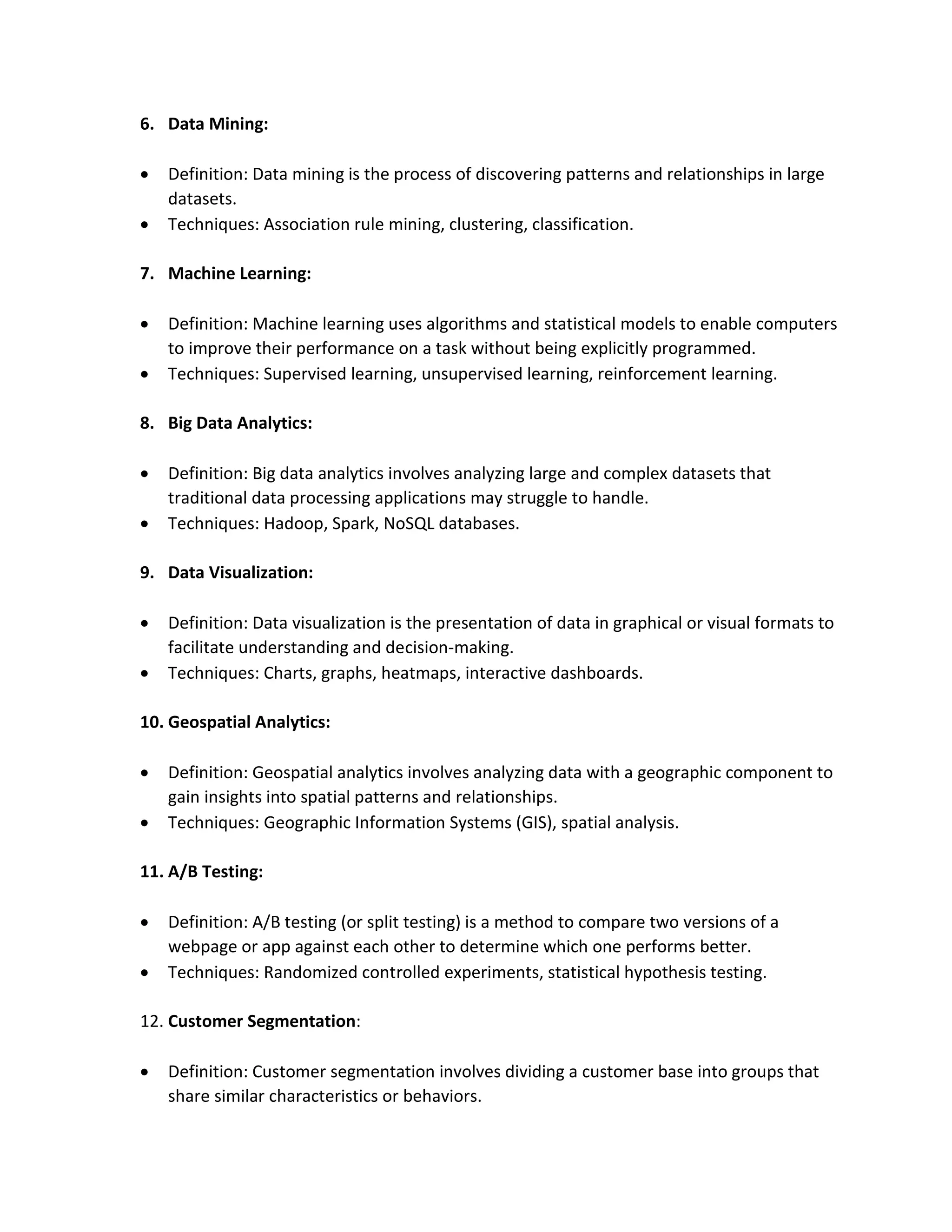 6. Data Mining:
 Definition: Data mining is the process of discovering patterns and relationships in large
datasets.
 Techniques: Association rule mining, clustering, classification.
7. Machine Learning:
 Definition: Machine learning uses algorithms and statistical models to enable computers
to improve their performance on a task without being explicitly programmed.
 Techniques: Supervised learning, unsupervised learning, reinforcement learning.
8. Big Data Analytics:
 Definition: Big data analytics involves analyzing large and complex datasets that
traditional data processing applications may struggle to handle.
 Techniques: Hadoop, Spark, NoSQL databases.
9. Data Visualization:
 Definition: Data visualization is the presentation of data in graphical or visual formats to
facilitate understanding and decision-making.
 Techniques: Charts, graphs, heatmaps, interactive dashboards.
10. Geospatial Analytics:
 Definition: Geospatial analytics involves analyzing data with a geographic component to
gain insights into spatial patterns and relationships.
 Techniques: Geographic Information Systems (GIS), spatial analysis.
11. A/B Testing:
 Definition: A/B testing (or split testing) is a method to compare two versions of a
webpage or app against each other to determine which one performs better.
 Techniques: Randomized controlled experiments, statistical hypothesis testing.
12. Customer Segmentation:
 Definition: Customer segmentation involves dividing a customer base into groups that
share similar characteristics or behaviors.
 