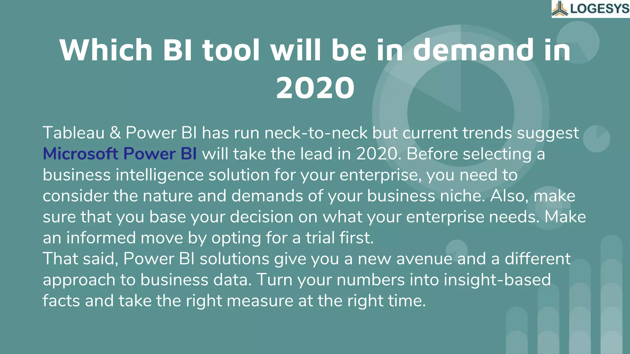 Which BI tool will be in demand in
2020
Tableau & Power BI has run neck-to-neck but current trends suggest
Microsoft Power BI will take the lead in 2020. Before selecting a
business intelligence solution for your enterprise, you need to
consider the nature and demands of your business niche. Also, make
sure that you base your decision on what your enterprise needs. Make
an informed move by opting for a trial first.
That said, Power BI solutions give you a new avenue and a different
approach to business data. Turn your numbers into insight-based
facts and take the right measure at the right time.
 