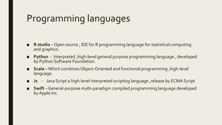 Programming languages
■ R studio – Open source , IDE for R programming language for statistical computing
and graphics.
■ Python - Interpreted ,high-level general purpose programming language , developed
by Python Software Foundation.
■ Scala –Which combines Object-Oriented and functional programming ,high-level
language.
■ Js - Java Script a high-level interpreted scripting language ,release by ECMA Script
■ Swift – General-purpose multi-paradigm compiled programming language developed
by Apple inc.
 