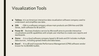 VisualizationTools
■ Tableau –It is an American interactive data visualization software company used to
understand and simplifies raw data .
■ Qlik - Qlik is a software company whose main products are QlikView and Qlik
Sense , both software for BI and DV.
■ Power BI - Business Analytics service by Microsoft aims to provide interactive
visualizations and BI capabilities with simple user interface to create own reports and
dashboards.
■ Domo - It is a cloud software company based in BI tools and DV includes muiltiple
data sources , including spread sheets and data bases.
■ Board - It is a BI and Corporate Performance Management (CPM) software vendor
known for its BOARD toolkit.
 