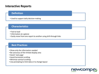 Definition
Interactive Reports
• Used to support daily decision making
Characteristics
• Fast to load
• Information at a glance
• Easily move from one report to another using drill-through links
Best Practices
• Show only the information needed
• Be conscious of the limited display area
• Avoid `next page`
• Avoid horizontal scrolling
• Minimize vertical scrolling
• Use prompting to limit data or to change layout
 